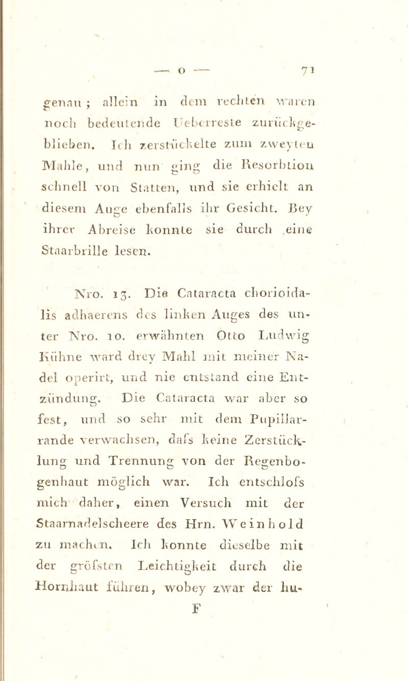 ffenau ; allein in dem rechten waren noch bedeutende Uebcrreste zurückge¬ blieben. Ich zerstückelte zum zweyteu Mahle, und nun ging die Resorblion schnell von Statten, und sie erhielt an diesem Arme ebenfalls ihr Gesicht. Bey ihrer Abreise konnte sie durch eine Staarbrille lesen. N10. 13. Die Cataracta chorioida- lis adhaerens des linken Auges des un¬ ter Nro. 10. erwähnten Otto Ludwig Kühne ward drey Mahl mit meiner Na¬ del onerirt, und nie entstand eine Ent¬ zündung;. Die Cataracta war aber so fest, und so sehr mit dem Pupiliar- rande verwaclisen, dafs keine Zerstück¬ lung und Trennung von der Regenbo¬ genhaut möglich war. Ich entschlofs mich daher, einen Versuch mit der Staarnadelscheere des Hrn. Wein hold zu machen. Ich konnte dieselbe mit der gröbsten Leichtigkeit durch die Hornhaut führen, wobe-y zwar der hu» F