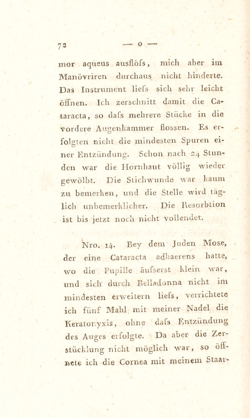 mor aqueus ausflöfs, mich aber im Manövriren durchaus nicht hinderte. Das Instrument liefs sich sehr leicht öffnen. Ich zerschnitt damit die Ca¬ taracta, so dafs mehrere Stücke in die vordere Augenkammer flössen. Es er¬ folgten nicht die mindesten Spuren ei- ner Entzündung. Schon nach r.4 Stun¬ den war die Hornhaut völlig wieder gewölbt. Die Stichwunde war kaum zu bemerken, und die Stelle wird täg¬ lich unbeinerklicher. Die llesorbtion ist bis jetzt noch nicht vollendet. Nro. 14. Bey dem Juden Mose, der eine Cataracta adhaerens hatte, wo die Pupille äufserst klein war, und sich durch Belladonna nicht im mindesten erweitern lrefs, verrichtete ich fünf Mahl mit meiner Nadel die Keratonyxis, ohne dals Entzündung des Auges erfolgte. Da aber die Zei- Stücklung nicht möglich war, so öl- nete ich die Cornea mit meinem Staar-