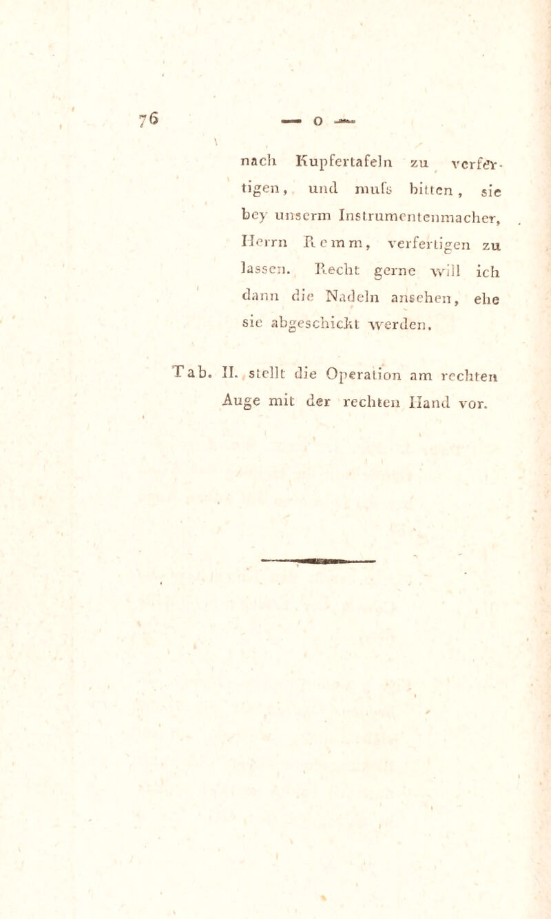 76 o nach Kupfertafeln zu verfer¬ tigen , und mufü bitten , sie bey unserm Instrumentenmacher, Herrn Re mm, verfertigen zu lassen. Recht gerne will ich dann die Nadeln ansehen, ehe sie abgeschickt werden. Tab. II. stellt die Operation am rechten Auge mit der rechten Hand vor.