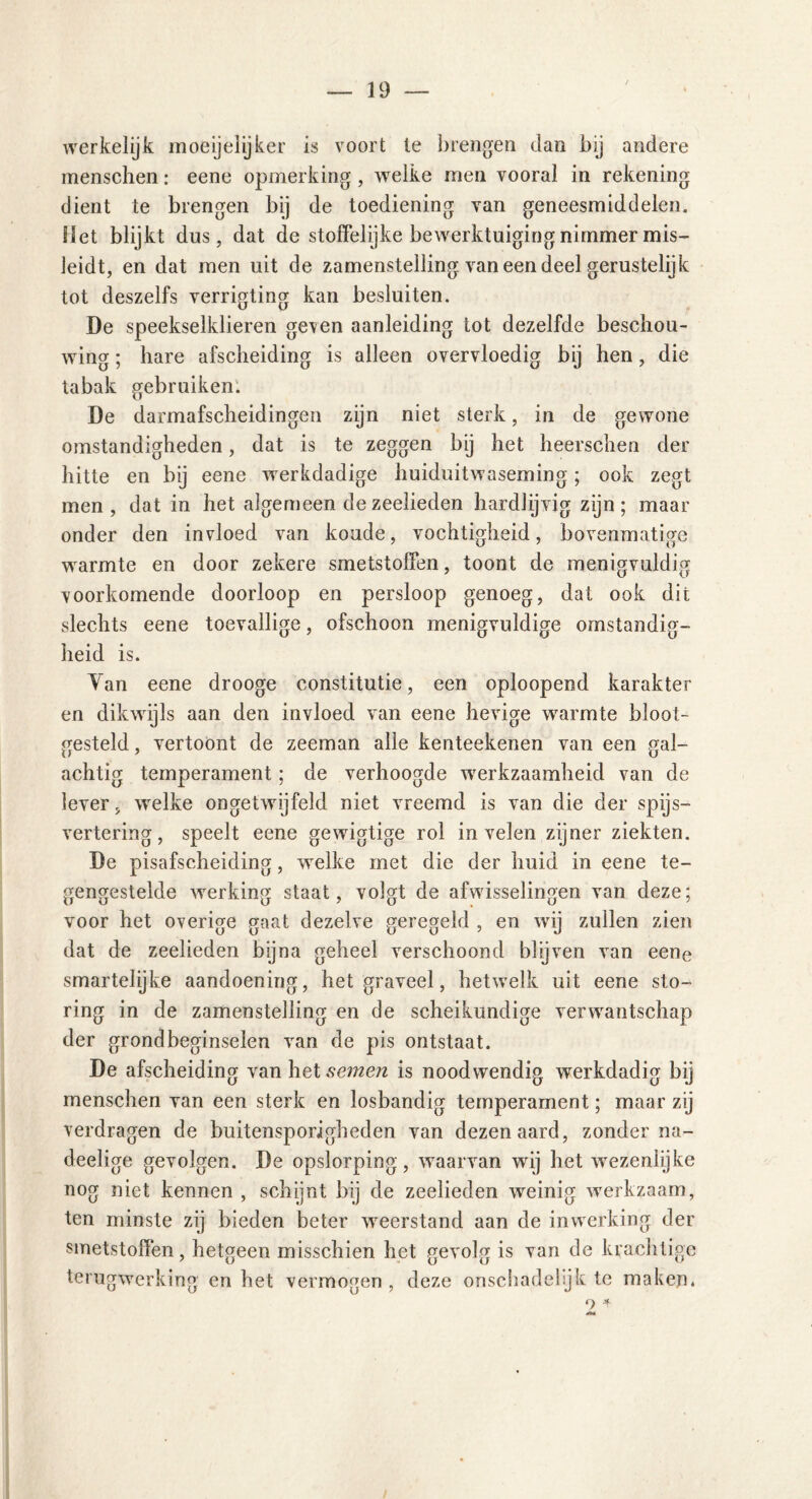 werkelijk moeijelijker is voort le brengen dan bij andere menschen: eene opmerking , welke men vooral in rekening dient te brengen bij de toediening van geneesmiddelen. Het blijkt dus, dat de stoffelijke bewerktuiging nimmer mis- leidt, en dat men uit de zamenstelling van een deel gerustelijk tot deszelfs verrigting kan besluiten. De speekselklieren geven aanleiding tot dezelfde beschou- wing ; hare afscheiding is alleen overvloedig bij hen, die tabak gebruiken'. De darmafscheidingen zijn niet sterk, in de gewone omstandigheden, dat is te zeggen bij het heersehen der hitte en bij eene werkdadige huiduitwaseming; ook zegt men, dat in het algemeen de zeelieden hardlijvig zijn; maar onder den invloed van koude, vochtigheid, bovenmatige warmte en door zekere smetstoffen, toont de menigvuldig voorkomende doorloop en persloop genoeg, dat ook dit slechts eene toevallige, ofschoon menigvuldige omstandig- heid is. Van eene drooge constitutie, een oploopend karakter en dikwijls aan den invloed van eene hevige warmte bloot- gesteld , vertoont de zeeman alle kenteekenen van een gal- achtig temperament; de verhoogde werkzaamheid van de lever, welke ongetwijfeld niet vreemd is van die der spijs- vertering, speelt eene gewigtige rol in velen zijner ziekten. De pisafscheiding, welke met die der huid in eene te- gengestelde werking staat, volgt de afwisselingen van deze; voor het overige gaat dezelve geregeld , en wij zullen zien dat de zeelieden bijna geheel verschoond blijven van eene smartelijke aandoening, het graveel, hetwelk uit eene sto- ring in de zamenstelling en de scheikundige verwantschap der grondbeginselen van de pis ontstaat. De afscheiding vanhetsemerc is noodwendig werkdadig bij menschen van een sterk en losbandig temperament; maar zij verdragen de buitensporigheden van dezen aard, zonder na- deelige gevolgen. De opslorping, waarvan wij het wezenlijke nog niet kennen , schijnt bij de zeelieden weinig werkzaam, ten minste zij bieden beter weerstand aan de inwerking der smetstoffen, hetgeen misschien het gevolg is van de krachtige terugwerking en het vermogen , deze onschadelijk te maken. o +