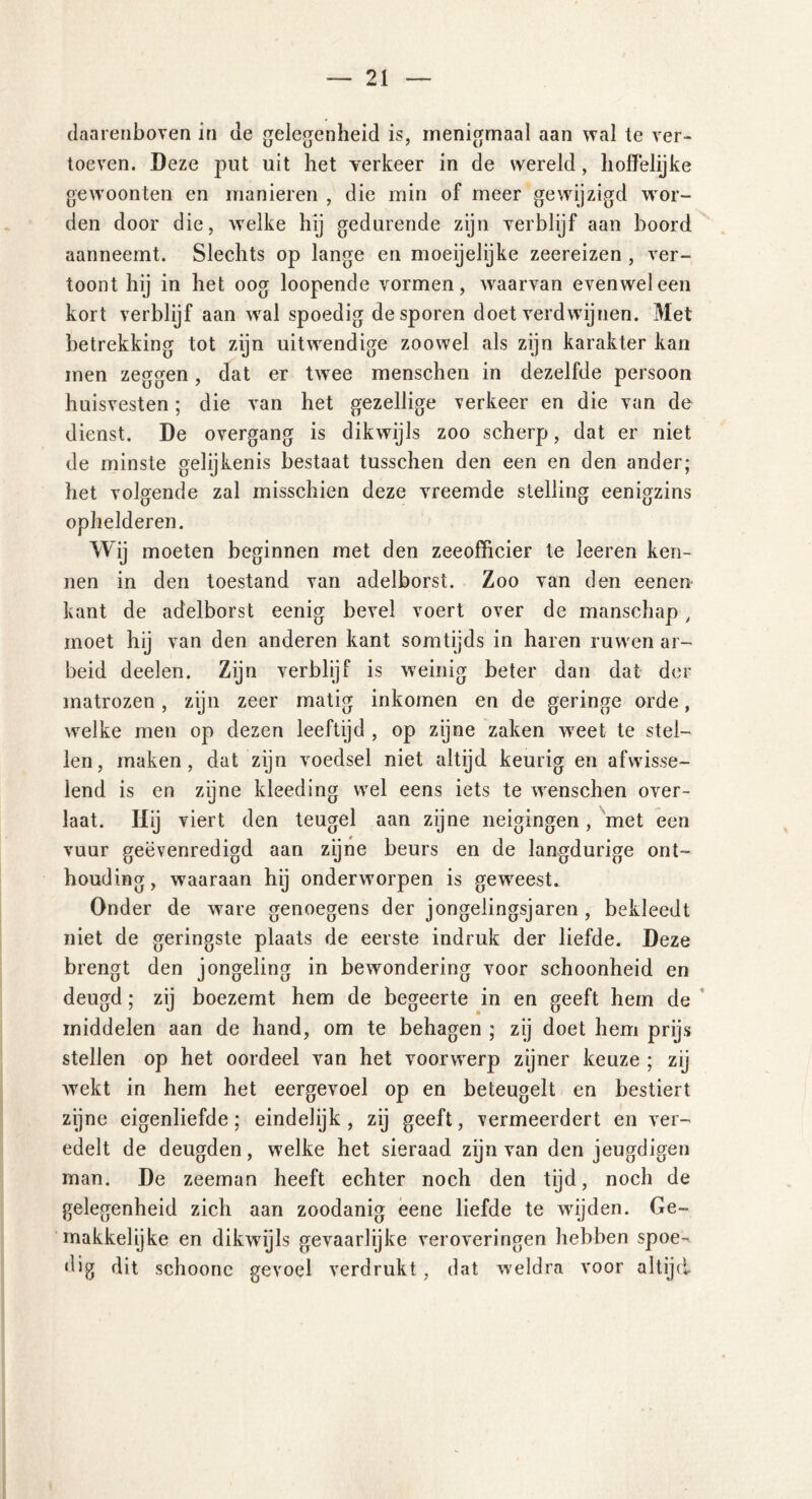 daarenboven in de gelegenheid is, menigmaal aan wal te ver- toeven. Deze put uit het verkeer in de wereld, hoffelijke gewoonten en manieren , die min of meer gewijzigd wor- den door die, welke hij gedurende zijn verblijf aan boord aanneemt. Slechts op lange en moeijelijke zeereizen , ver- toont hij in het oog loopende vormen, waarvan evenwel een kort verblijf aan wral spoedig de sporen doet verdwijnen. Met betrekking tot zijn uitwendige zoowel als zijn karakter kan men zeggen, dat er twree menschen in dezelfde persoon huisvesten; die van het gezellige verkeer en die van de dienst. De overgang is dikwijls zoo scherp, dat er niet de minste gelijkenis bestaat tusschen den een en den ander; het volgende zal misschien deze vreemde stelling eenigzins ophelderen. Wij moeten beginnen met den zeeofficier te leeren ken- nen in den toestand van adelborst. Zoo van den eenen kant de adelborst eenig bevel voert over de manschap, moet hij van den anderen kant somtijds in haren ruwen ar- beid deelen. Zijn verblijf is weinig beter dan dat der matrozen, zijn zeer matig inkomen en de geringe orde, welke men op dezen leeftijd , op zijne zaken wreet te stel- len, maken, dat zijn voedsel niet altijd keurig en afwisse- lend is en zijne kleeding wel eens iets te wenschen over- laat. Hij viert den teugel aan zijne neigingen, met een vuur geëvenredigd aan zijne beurs en de langdurige ont- houding , waaraan hij onderworpen is gewreesd Onder de ware genoegens der jongelingsjaren , bekleedt niet de geringste plaats de eerste indruk der liefde. Deze brengt den jongeling in bewondering voor schoonheid en deugd; zij boezemt hem de begeerte in en geeft hem de middelen aan de hand, om te behagen ; zij doet hem prijs stellen op het oordeel van het voorwerp zijner keuze ; zij wekt in hem het eergevoel op en beteugelt en bestiert zijne eigenliefde; eindelijk, zij geeft, vermeerdert en ver- edelt de deugden, welke het sieraad zijn van den jeugdigen man. De zeeman heeft echter noch den tijd, noch de gelegenheid zich aan zoodanig eene liefde te wijden. Ge- makkelijke en dikwijls gevaarlijke veroveringen hebben spoe- dig dit schoonc gevoel verdrukt , dat weldra voor altijd