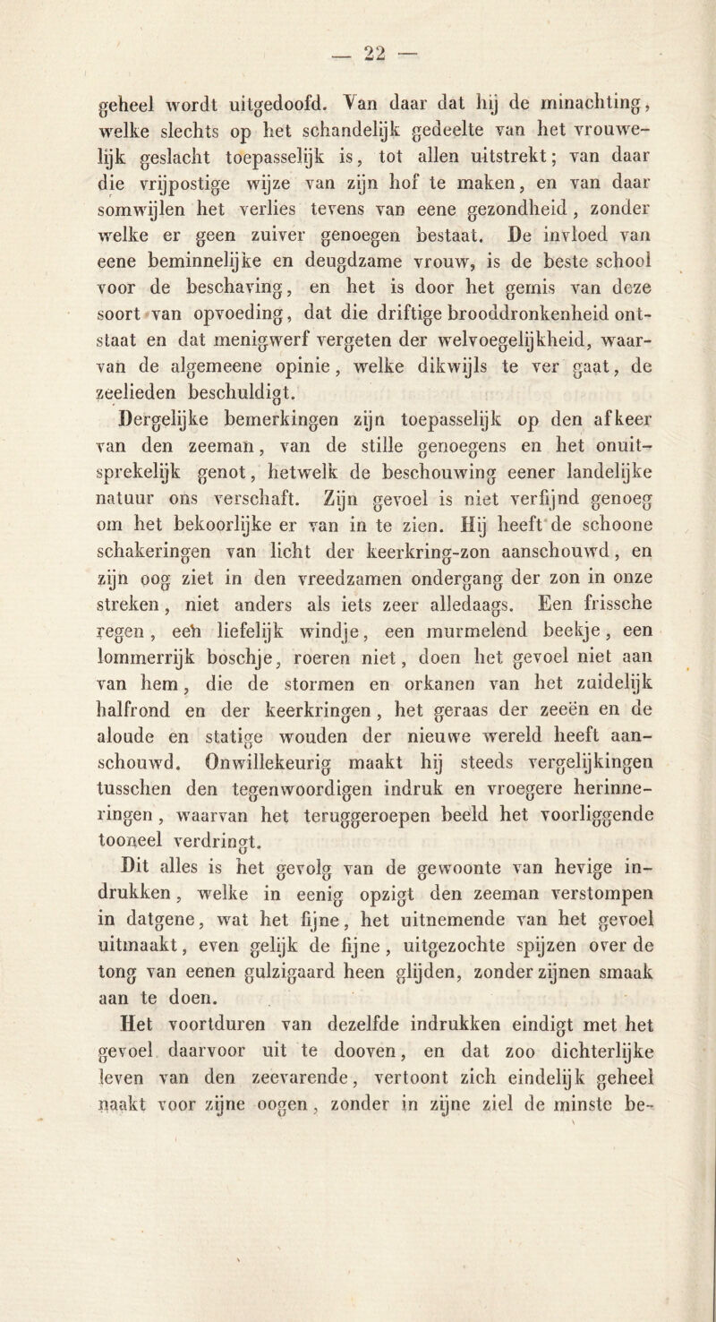 geheel wordt uitgedoofd. Van daar dat hij de minachting, welke slechts op het schandelijk gedeelte van het vrouwe- lijk geslacht toepasselijk is, tot allen uitstrekt; van daar die vrijpostige wijze van zijn hof te maken, en van daar somwijlen het verlies tevens van eene gezondheid, zonder welke er geen zuiver genoegen bestaat. De invloed van eene beminnelijke en deugdzame vrouw', is de beste school voor de beschaving, en het is door het gemis van deze soort van opvoeding, dat die driftige brooddronkenheid ont- staat en dat menigwrerf vergeten der wrelvoegelijkheid, waar- van de algemeene opinie, welke dikwijls te ver gaat, de zeelieden beschuldigt. Dergelijke bemerkingen zijn toepasselijk op den af keer van den zeeman, van de stille genoegens en het onuit- sprekelijk genot, hetwelk de beschouwing eener landelijke natuur ons verschaft. Zijn gevoel is niet verfijnd genoeg om het bekoorlijke er van in te zien. Hij heeft de schoone schakeringen van licht der keerkring-zon aanschouwd, en zijn oog ziet in den vreedzamen ondergang der zon in onze streken, niet anders als iets zeer alledaags. Een frissche regen, eeh liefelijk windje, een murmelend beekje, een lommerrijk boschje, roeren niet, doen het gevoel niet aan van hem, die de stormen en orkanen van het zuidelijk halfrond en der keerkringen , het geraas der zeeën en de aloude en statige wouden der nieuwe wereld heeft aan- schouwd. Onwillekeurig maakt hij steeds vergelijkingen tusschen den tegenwoordigen indruk en vroegere herinne- ringen , wraarvan het teruggeroepen beeld het voorliggende tooneel verdringt. U Dit alles is het gevolg van de gewoonte van hevige in- drukken , wrelke in eenig opzigt den zeeman verstompen in datgene, wrat het fijne, het uitnemende van het gevoel uitmaakt, even gelijk de fijne, uitgezóchte spijzen over de tong van eenen gulzigaard heen glijden, zonder zijnen smaak aan te doen. Het voortduren van dezelfde indrukken eindigt met het gevoel daarvoor uit te dooven, en dat zoo dichterlijke leven van den zeevarende, vertoont zich eindelijk geheel naakt voor zijne oogen, zonder in zijne ziel de minste be-