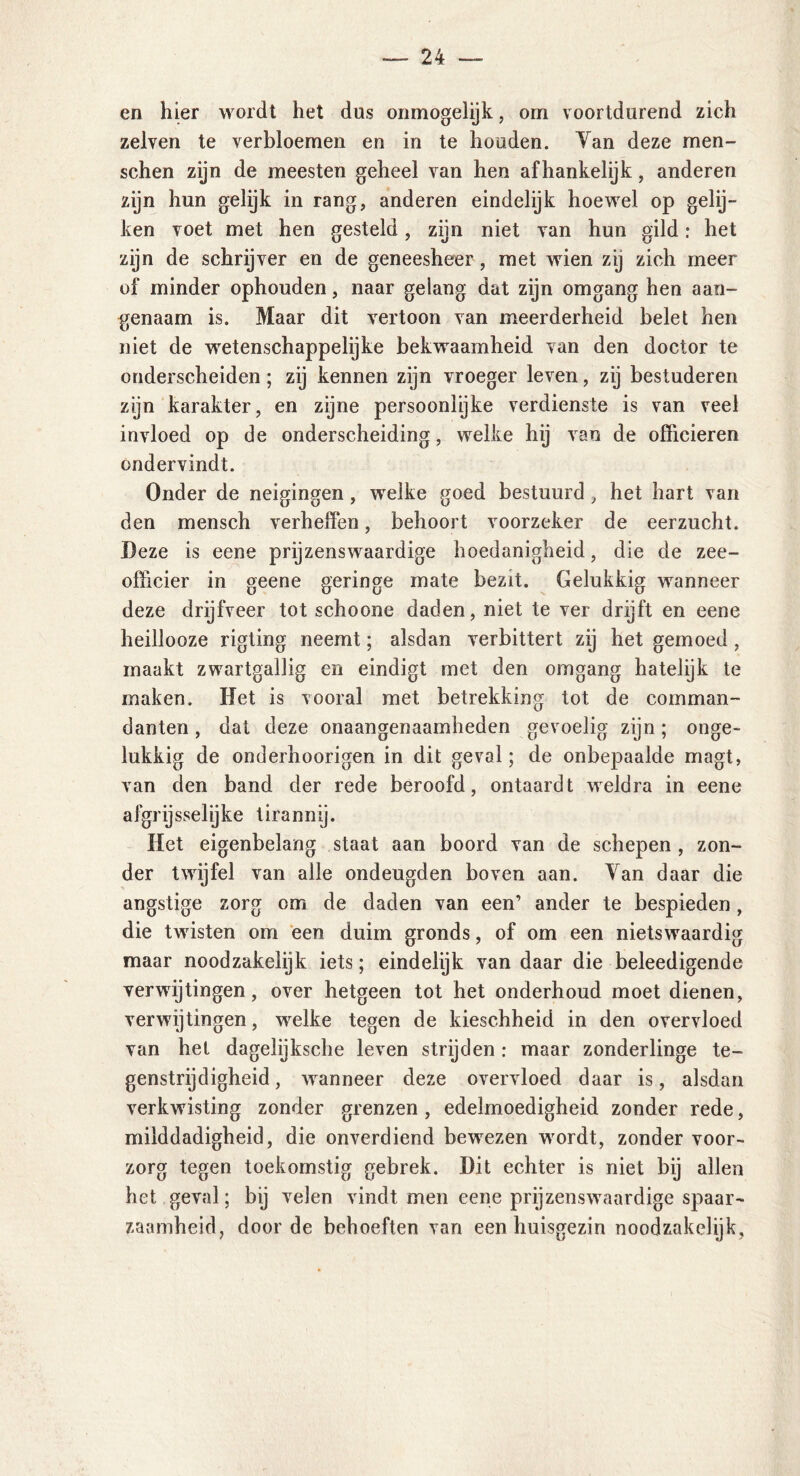 en hier wordt het dus onmogelijk, orn voortdurend zich zelven te verbloemen en in te houden. Yan deze men- schen zijn de meesten geheel van hen afhankelijk, anderen zijn hun gelijk in rang, anderen eindelijk hoewel op gelij- ken voet met hen gesteld, zijn niet van hun gild: het zijn de schrijver en de geneesheer, met wien zij zich meer of minder ophouden, naar gelang dat zijn omgang hen aan- genaam is. Maar dit vertoon van meerderheid belet hen niet de wetenschappelijke bekwaamheid van den doctor te onderscheiden; zij kennen zijn vroeger leven, zij bestuderen zijn karakter, en zijne persoonlijke verdienste is van veel invloed op de onderscheiding, welke hij van de officieren ondervindt. Onder de neigingen , welke goed bestuurd, het hart van den mensch verheffen, behoort voorzeker de eerzucht. Deze is eene prijzenswaardige hoedanigheid, die de zee- officier in geene geringe mate bezit. Gelukkig wanneer deze drijfveer tot schoone daden, niet te ver drijft en eene heillooze rigting neemt; alsdan verbittert zij het gemoed, maakt zwartgallig en eindigt met den omgang hatelijk te maken. Het is vooral met betrekking tot de comman- danten , dat deze onaangenaamheden gevoelig zijn; onge- lukkig de onderhoorigen in dit geval; de onbepaalde magt, van den band der rede beroofd, ontaardt weldra in eene afgrijsselijke tirannij. Het eigenbelang staat aan boord van de schepen , zon- der twijfel van alle ondeugden boven aan. Yan daar die angstige zorg om de daden van een’ ander te bespieden, die twisten om een duim gronds, of om een nietswaardig maar noodzakelijk iets; eindelijk van daar die beleedigende verwijtingen, over hetgeen tot het onderhoud moet dienen, ver wijtingen, welke tegen de kieschheid in den overvloed van het dagelijksche leven strijden: maar zonderlinge te- genstrijdigheid, wanneer deze overvloed daar is, alsdan verkwisting zonder grenzen , edelmoedigheid zonder rede, milddadigheid, die onverdiend bewezen wordt, zonder voor- zorg tegen toekomstig gebrek. Dit echter is niet bij allen het geval; bij velen vindt men eene prijzenswaardige spaar- zaamheid, door de behoeften van een huisgezin noodzakelijk.