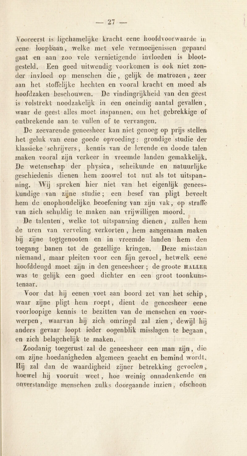 Vooreerst is lichamelijke kracht eene hoofdvoorwaarde in eene loopbaan, welke met vele vermoeijenissen gepaard gaat en aan zoo vele vernietigende invloeden is bloot- gesteld. Een goed uitwendig voorkomen is ook niet zon- der invloed op menschen die, gelijk de matrozen, zeer aan het stoffelijke hechten en vooral kracht en moed als hoofdzaken beschouwen. De vindingrijkheid van den geest is volstrekt noodzakelijk in een oneindig aantal gevallen , waar de geest alles moet inspannen, om het gebrekkige of ontbrekende aan te vallen of te vervangen. De zeevarende geneesheer kan niet genoeg op prijs stellen het geluk van eene goede opvoeding: grondige studie der klassieke schrijvers, kennis van de levende en doode talen maken vooral zijn verkeer in vreemde landen gemakkelijk. De wetenschap der physica, scheikunde en natuurlijke geschiedenis dienen hem zoowel tot nut als tot uitspan- ning. Wij spreken hier niet van het eigenlijk genees- kundige van zijne studie; een besef van pligt beveelt hem de onophoudelijke beoefening van zijn vak, op straffe van zich schuldig te maken aan vrijwilligen moord. De talenten, welke tot uitspanning dienen, zullen hem de uren van verveling verkorten , hem aangenaam maken bij zijne togtgenooten en in vreemde landen hem den toegang banen tot de gezellige kringen. Deze misstaan niemand, maar pleiten voor een fijn gevoel, hetwelk eene hoofddeugd moet zijn in den geneesheer ; de groote hallek was te gelijk een goed dichter en een groot toonkuns- tenaar. Yoor dat hij eenen voet aan boord zet van het schip, waar zijne pligt hem roept, dient de geneesheer eene voorloopige kennis te bezitten van de menschen en voor- werpen , waarvan hij zich omringd zal zien , dewijl hij anders gevaar loopt ieder oogenblik misslagen te begaan, en zich belagchelijk te maken. Zoodanig toegerust zal de geneesheer een man zijn, die om zijne hoedanigheden algemeen geacht en bemind wordt. Hij zal dan de waardigheid zijner betrekking gevoelen,, hoewel hij vooruit wreet, hoe weinig onnadenkende en onverstandige menschen zulks doorgaande inzien, ofschoon