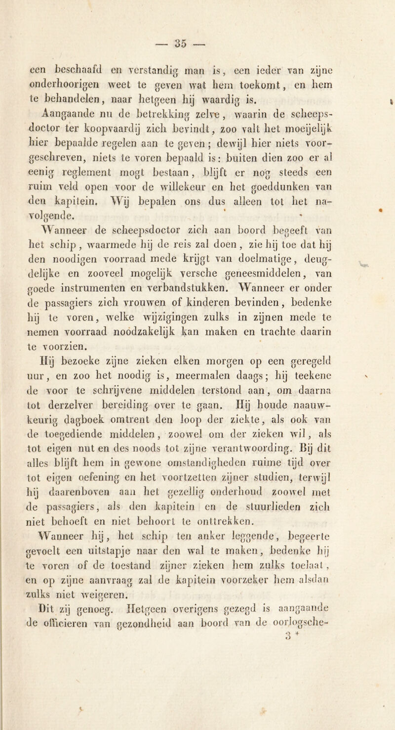 een beschaafd en verstandig man is, een ieder van zijne onderhoorigen weet te geven wat hem toekomt, en hem te behandelen, naar hetgeen hij waardig is. Aangaande nu de betrekking zelve , waarin de seheeps- doctor ter koopvaardij zich bevindt, zoo valt het moeijelijk hier bepaalde regelen aan te geven; dewijl hier niets voor- geschreven, niets te voren bepaald is: buiten dien zoo er al eenig reglement mogt bestaan, blijft er nog steeds een ruim veld open voor de willekeur en het goeddunken van den kapitein. Wij bepalen ons dus alleen tot het na- volgende. Wanneer de scheepsdoetor zich aan boord begeeft van het schip, waarmede hij de reis zal doen, zie hij toe dat hij den noodigen voorraad mede krijgt van doelmatige, deug- delijke en zooveel mogelijk versche geneesmiddelen, van goede instrumenten en verbandstukken. Wanneer er onder de passagiers zich vrouwen of kinderen bevinden, bedenke hij te voren, welke wijzigingen zulks in zijnen mede te nemen voorraad noodzakelijk kan maken en trachte daarin te voorzien. Hij bezoeke zijne zieken eiken morgen op een geregeld uur, en zoo het noodig is, meermalen daags; hij teekene de voor te schrijvene middelen terstond aan, om daarna tot derzelver bereiding over te gaan. Hij boude naauw- keurig dagboek omtrent den loop der ziekte, als ook van de toegediende middelen, zoowrel om der zieken wil, als tot eigen nut en des noods tot zijne verantwoording. Bij dit alles blijft hem in gewone omstandigheden ruime tijd over tot eigen oefening en het voortzetten zijner studiën, terwijl hij daarenboven aan het gezellig onderhoud zoowel met de passagiers, als den kapitein en de stuurlieden zich niet behoeft en niet behoort te onttrekken. W anneer hij, het schip ten anker leggende, begeerte gevoelt een uitstapje naar den wal te maken, bedenke hij te voren of de toestand zijner zieken hem zulks toeJaal, en op zijne aanvraag zal de kapitein voorzeker hem alsdan zulks niet wreigeren. Dit zij genoeg. Hetgeen overigens gezegd is aangaande de officieren van gezondheid aan boord van de oor.logsche-