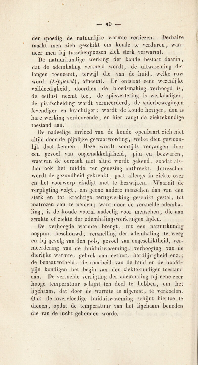 der spoedig de natuurlijke warmte verliezen. Derhalve maakt men zich geschikt om koude te verduren, wan- neer men bij tusschenpoozen zich sterk verwarmt. De natuurkundige werking der koude bestaat daarin, dat de ademhaling versneld wordt, de uitwaseming der longen toeneemt, terwijl die van de huid, welke ruw wordt (kippevel), afneemt. Er ontstaat eene wezenlijke volbloedigheid, doordien de bloedsmaking verhoogd is, de eetlust neemt toe, de spijsvertering is werkdadiger, de pisafscheiding wordt vermeerderd, de spierbewegingen levendiger en krachtiger; wordt de koude heviger, dan is hare werking verdoovende, en hier vangt de ziektekundige toestand aan. De nadeelige invloed van de koude openbaart zich niet altijd door de pijnlijke gewaarwording, welke dien gewoon- lijk doet kennen. Deze wordt somtijds vervangen door een gevoel van ongemakkelijkheid, pijn en bezwaren, waarvan de oorzaak niet altijd wordt gekend , zoodat als- dan ook het middel ter genezing ontbreekt. Intusschen wordt de gezondheid gekrenkt, gaat allengs in ziekte over en het voorwerp eindigt met te bezwijken. Waaruit de verpligting volgt, om geene andere menschen dan van een sterk en tot krachtige terugwerking geschikt gestel, tot matrozen aan te nemen; want door de versnelde ademha- ling , is de koude vooral nadeelig voor menschen, die aan zwakte of ziekte der ademhalingswerktuigen lijden. De verhoogde warmte brengt, uit een natuurkundig oogpunt beschouwd, versnelling der ademhaling te weeg en bij gevolg van den pols, gevoel van ongeschiktheid, ver- meerdering van de huiduitwaseming, verhooging van de dierlijke warmte , gebrek aan eetlust, hardlijvigheid enz.; de benaauwdheid, de roodheid van de huid en de hoofd- pijn kondigen het begin van den zieklekundigen toestand aan. De versnelde verrigting der ademhaling bij eene zeer hooge temperatuur schijnt ten doel te hebben, om het ligchaam, dat door de warmte is afgemat, te verkoelen. Ook de overvloedige huiduitwaseming schijnt hiertoe te dienen, opdat de temperatuur van het ligchaam beneden die van de lucht gehouden worde.