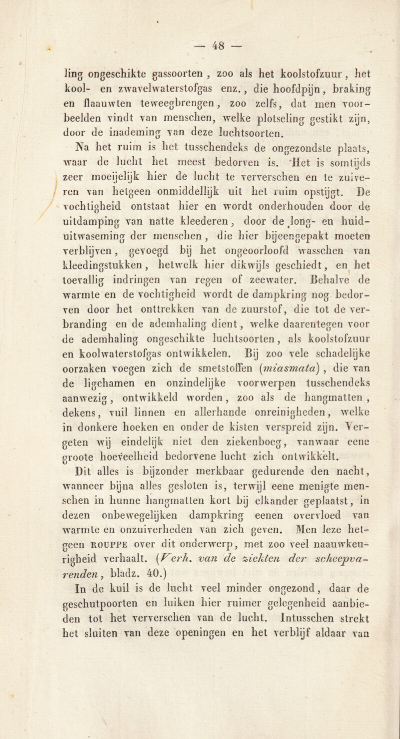 ling ongeschikte gassoorten , zoo als het koolstofzuur, het kool- en zwavelwaterstofgas enz., die hoofdpijn, braking en flaauwten teweegbrengen, zoo zelfs, dat men voor- beelden vindt van menschen, welke plotseling gestikt zijn, door de inademing van deze luchtsoorten. Na het ruim is het tusschendeks de ongezondste plaats, waar de lucht het meest bedorven is. Het is somtijds zeer moeijelijk hier de lucht te ververschen en te zuive- ren van hetgeen onmiddellijk uit het ruim opstijgt. ï)e vochtigheid ontstaat hier en wordt onderhouden door de uitdamping van natte kleederen, door de Jong- en huid- uitwaseming der menschen , die hier bijeengepakt moeten verblijven, gevoegd bij het ongeoorloofd wasschen van kleedingstukken, hetwelk hier dikwijls geschiedt, en het toevallig indringen van regen of zeewater. Behalve de warmte en de vochtigheid wordt de dampkring nog bedor- ven door het onttrekken van de zuurstof, die tot de ver- branding en de ademhaling dient, welke daarentegen voor de ademhaling ongeschikte luchtsoorten, als koolstofzuur en koolwaterstofgas ontwikkelen. Bij zoo vele schadelijke oorzaken voegen zich de smetstoffen (miasmata) , die van de ligchamen en onzindelijke voorwerpen tusschendeks aanwezig, ontwikkeld worden, zoo als de hangmatten , dekens, vuil linnen en allerhande onreinighcden, welke in donkere hoeken en onder de kisten verspreid zijn. Ver- geten wij eindelijk niet den ziekenboeg, vanwaar eene groote hoeveelheid bedorvene lucht zich ontwikkelt. Dit alles is bijzonder merkbaar gedurende den nacht, wanneer bijna alles gesloten is, terwijl eene menigte men- schen in hunne hangmatten kort bij elkander geplaatst, in dezen onbewegelijken dampkring eenen overvloed van warmte en onzuiverheden van zich geven. Men leze het- geen ROUPPE over dit onderwerp, met zoo veel naauwkeu- righeid verhaalt. [F erh. van de %ieklen der scheepva- renden, bladz. 40.) In de kuil is de lucht veel minder ongezond, daar de geschutpoorten en luiken hier ruimer gelegenheid aanbie- den tot het ververschen van de lucht. Intusschen strekt het sluiten van deze openingen en het verblijf aldaar van