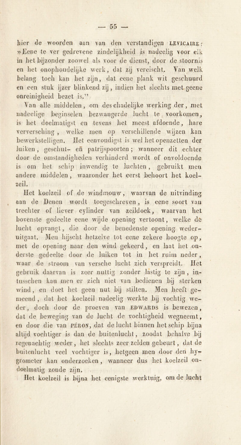 hier de woorden aan van den verstandigen LEViCAifiK: »Ëene te ver gedrevene zindelijkheid is nadeelig voor eik in het bijzonder zoowel als voor de dienst, door de stoornis en het onophoudelijke werk, dat zij vereischt. Van welk belang toch kan het zijn, dat eene plank wit geschuurd en een stuk ijzer blinkend zij, indien het slechts met geene onreinigheid bezet is.” ^ an alle middelen, om des chadelijke werking der, met nadeelige beginselen bezwangerde lucht te voorkomen, is het doelmatigst en tevens het meest afdoende, hare verversching , welke men op verschillende wijzen kan bewerkstelligen. Het eenvoudigst is wel het openzetten der luiken , geschut- en patrijspoorten; wanneer dit echter door de omstandigheden verhinderd wordt of onvoldoende is om het schip inwendig te luchten , gebruikt men andere middelen , waaronder het eerst behoort het koel- zeil. Het koelzeil of de windrnouw, waarvan de uitvinding aan de Denen wordt toegeschreven , is eene soort van trechter of liever cylinder van zeildoek, waarvan het bovenste gedeelte eene wijde opening vertoont, welke dö lucht opvangt, die door de benedenste opening weder- uitgaat. Men hijscht hetzelve tot eene zekere hoogte op, met de opening naar den wind gekeerd, en laat het on- derste gedeelte door de luiken tot in het ruim neder, waar de stroom van versche lucht zich verspreidt. Het gebruik daarvan is zeer nuttig zonder lastig te zijn, in- tusschen kan men er zich niet van bedienen bij sterken wind, en doet het geen nut bij stilten. Men heeft ge- meend , dat het koelzeil nadeelig werkte bij vochtig we- der, doch door de proeven van edwards is bewezen, dat de beweging van de lucht de vochtigheid wegneemt, en door die van péron, dat de lucht binnen het schip bijna altijd vochtiger is dan de buitenlucht, zoodat behalve bij regenachtig weder, het slechts zeer zelden gebeurt, dat de buitenlucht veel vochtiger is, hetgeen men door den hy- grometer kan onderzoeken , wanneer dus het koelzeil on- doelmatig zoude zijn. Het koelzeil is bijna het eenigste werktuig, om de lucht