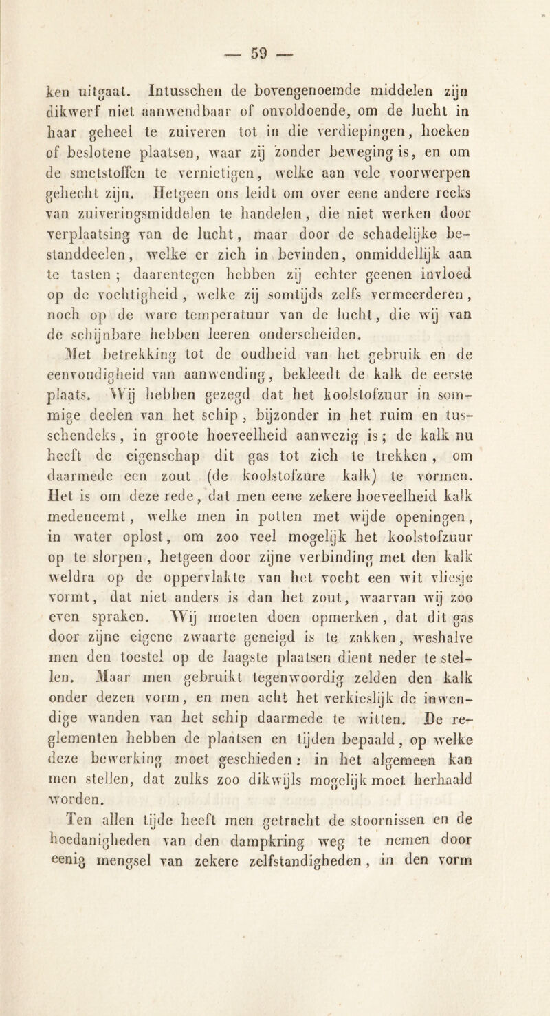 ken uitgaat. Intusschen de bovengenoemde middelen zijn dikwerf niet aanwendbaar of onvoldoende, om de lucht in haar geheel te zuiveren tot in die verdiepingen, hoeken of beslotene plaatsen, waar zij zonder beweging is, en om de smetstoffen te vernietigen, welke aan vele voorwerpen gehecht zijn. Hetgeen ons leidt om over eene andere reeks van zuiveringsmiddelen te handelen, die niet werken door verplaatsing van de lucht, maar door de schadelijke be- standdeelen, welke er zich in bevinden, onmiddellijk aan te tasten ; daarentegen hebben zij echter geenen invloed op de vochtigheid , welke zij somtijds zelfs vermeerderen , noch op de ware temperatuur van de lucht, die wij van de schijnbare hebben leeren onderscheiden. Met betrekking tot de oudheid van het gebruik en de eenvoudigheid van aanwending, bekleedt de kalk de eerste plaats. Wij hebben gezegd dat het koolstofzuur in som- mige deelen van het schip , bijzonder in het ruim en tus- schendeks, in groote hoeveelheid aanwezig is: de kalk nu heeft de eigenschap dit gas tot zich te trekken , om daarmede een zout (de koolstofzure kalk) te vormen. Het is om deze rede, dat men eene zekere hoeveelheid kalk medencemt, welke men in potten met wijde openingen, in water oplost, om zoo veel mogelijk het koolstofzuur op te slorpen , hetgeen door zijne verbinding met den kalk weldra op de oppervlakte van het vocht een wit vliesje vormt, dat niet anders is dan het zout, waarvan wij zoo even spraken. Wij moeten doen opmerken, dat dit gas door zijne eigene zwaarte geneigd is te zakken, weshalve men den toestel op de laagste plaatsen dient neder te stel- len. Maar men gebruikt tegenwoordig zelden den kalk onder dezen vorm, en men acht het verkieslijk de inwen- dige wanden van het schip daarmede te witten. He re- glementen hebben de plaatsen en tijden bepaald, op welke deze bewerking moet geschieden; in het algemeen kan men stellen, dat zulks zoo dikwijls mogelijk moet herhaald worden. Ten allen tijde heeft men getracht de stoornissen en de hoedanigheden van den dampkring weg te nemen door eenig mengsel van zekere zelfstandigheden, in den vorm