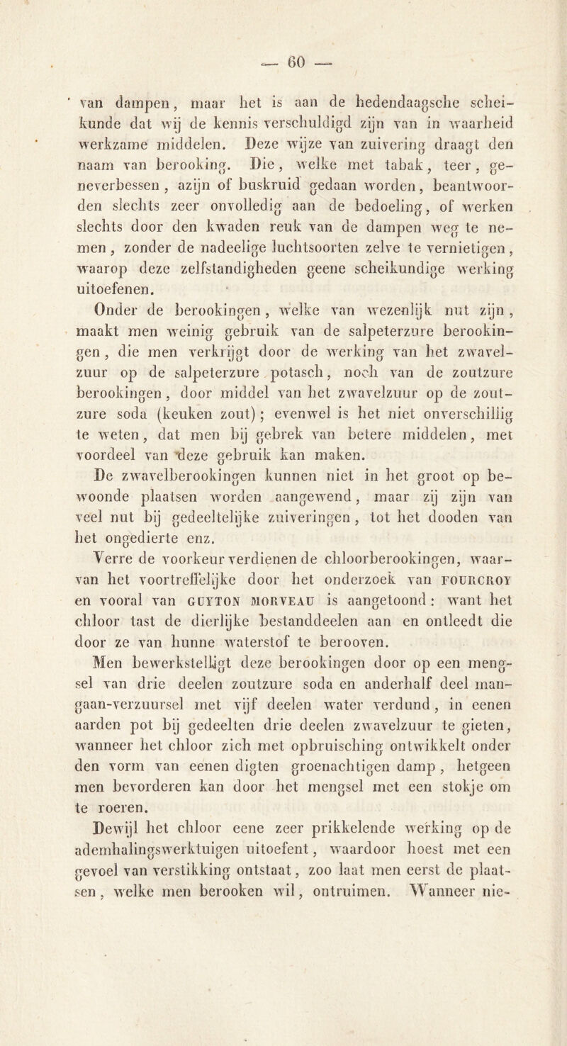 ’ van dampen, maar liet is aan de hedendaagsche schei- kunde dat wij de kennis verschuldigd zijn van in waarheid werkzame middelen. Deze wijze van zuivering draagt den naam van berooking. Die, welke met tabak, teer . ge- ne ver bessen , azijn of buskruid gedaan worden, beantwoor- den slechts zeer onvolledig aan de bedoeling, of werken slechts door den kwaden reuk van de dampen weg te ne- men , zonder de nadeelige luchtsoorten zelve te vernietigen, waarop deze zelfstandigheden geene scheikundige werking uitoefenen. Onder de berookingen, welke van wezenlijk nut zijn, maakt men weinig gebruik van de salpeterzure berookin- gen , die men verkrijgt door de werking van het zwavel- zuur op de salpeterzure potasch, noch van de zoutzure berookingen , door middel van het zwavelzuur op de zout- zure soda (keuken zout); evenwel is het niet onverschillig te weten, dat men bij gebrek van betere middelen, met voordeel van deze gebruik kan maken. De zwavelberookingen kunnen niet in het groot op be- woonde plaatsen worden aangewend, maar zij zijn van veel nut bij gedeeltelijke zuiveringen , tot het dooden van het ongedierte enz. Yerre de voorkeur verdienen de chloorberookingen, waar- van het voortreffelijke door het onderzoek van fourcroy en vooral van güyton morveau is aangetoond : want het chloor tast de dierlijke bestanddeelen aan en ontleedt die door ze van hunne waterstof te berooven. Men bewerkstelligt deze berookingen door op een meng- sel van drie deelen zoutzure soda en anderhalf deel man- gaan-verzuursel met vijf deelen water verdund, in eenen aarden pot bij gedeelten drie deelen zwavelzuur te gieten, wanneer het chloor zich met opbruisching ontwikkelt onder den vorm van eenen digten groenachtigen damp , hetgeen men bevorderen kan door het mengsel met een stokje om te roeren. Dewijl het chloor eene zeer prikkelende werking op de ademhalingswerktuigen uitoefent, waardoor hoest met een gevoel van verstikking ontstaat, zoo laat men eerst de plaat- sen , welke men berooken wil, ontruimen. Wanneer nie-
