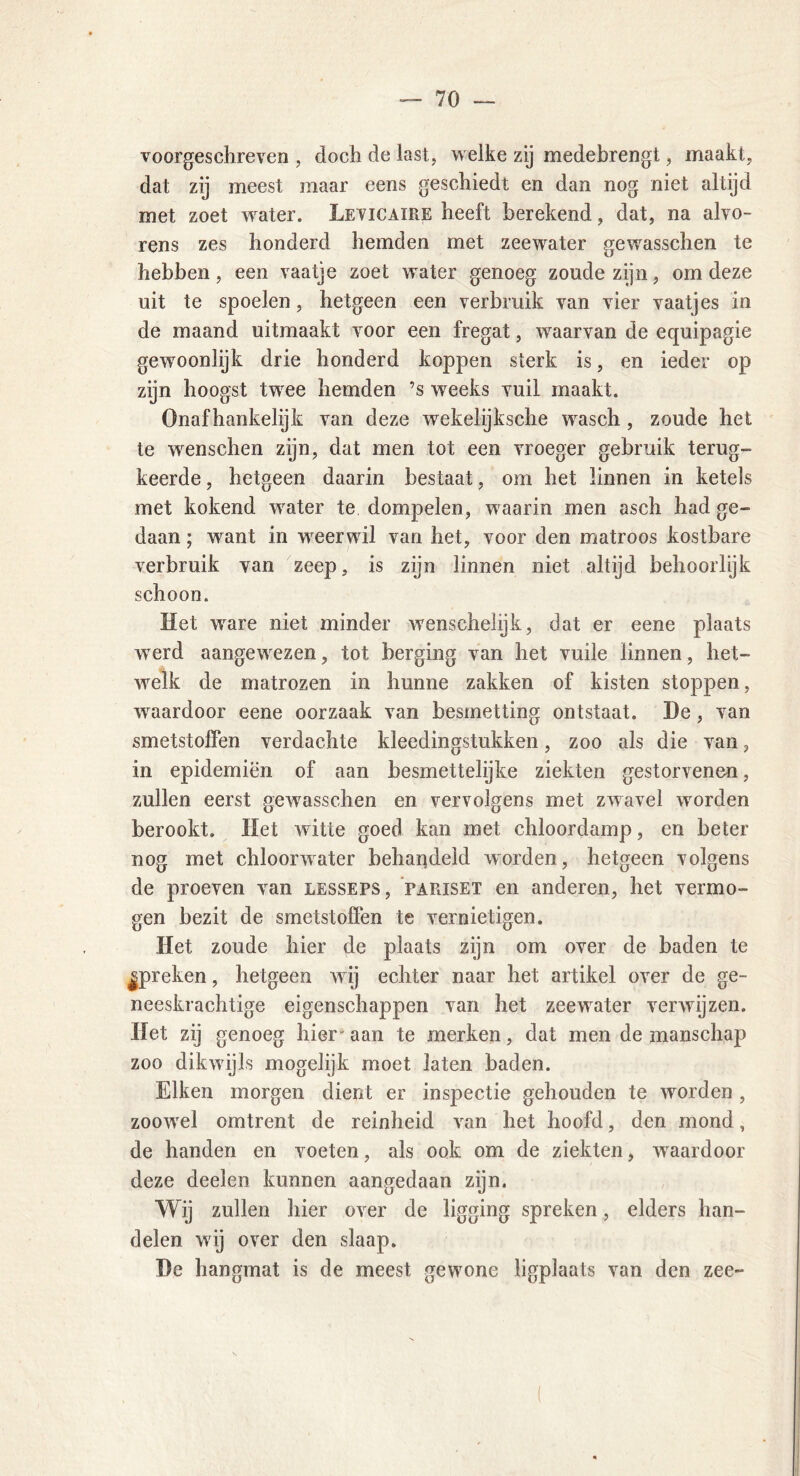voorgeschreven , doch de last, welke zij medebrengt, maakt, dat zij meest maar eens geschiedt en dan nog niet altijd met zoet water. Levicaire heeft berekend, dat, na alvo- rens zes honderd hemden met zeewater gewasschen te hebben, een vaatje zoet water genoeg zoude zijn, om deze uit te spoelen, hetgeen een verbruik van vier vaatjes in de maand uitmaakt voor een fregat, wraarvan de equipagie gewoonlijk drie honderd koppen sterk is, en ieder op zijn hoogst twree hemden ’s weeks vuil maakt. Onafhankelijk van deze wekelijksche wrasch, zoude het te wenschen zijn, dat men tot een vroeger gebruik terug- keerde , hetgeen daarin bestaat, om het linnen in ketels met kokend water te dompelen, waarin men asch had ge- daan ; want in vreerwil van het, voor den matroos kostbare verbruik van zeep, is zijn linnen niet altijd behoorlijk schoon. Het ware niet minder wenschelijk, dat er eene plaats wrerd aangewezen, tot berging van het vuile linnen, het- welk de matrozen in hunne zakken of kisten stoppen, wraardoor eene oorzaak van besmetting ontstaat. De, van smetstoffen verdachte kleedingstukken, zoo als die van, in epidemiën of aan besmettelijke ziekten gestorvenen, zullen eerst gewasschen en vervolgens met zwavel worden berookt. Het witte goed kan met chloordamp, en beter nog met chloonvater behandeld worden, hetgeen volgens de proeven van lesseps, papjset en anderen, het vermo- gen bezit de smetstoffen te vernietigen. Het zoude hier de plaats zijn om over de baden te jpreken, hetgeen w ij echter naar het artikel over de ge- neeskrachtige eigenschappen van het zeewrater verwijzen. Het zij genoeg hier aan te merken, dat men de manschap zoo dikwijls mogelijk moet laten baden. Eiken morgen dient er inspectie gehouden te worden , zoowrel omtrent de reinheid van het hoofd, den mond, de handen en voeten, als ook om de ziekten, waardoor deze deelen kunnen aangedaan zijn. Wij zullen hier over de ligging spreken, elders han- delen wij over den slaap. De hangmat is de meest gewone ligplaats van den zee-