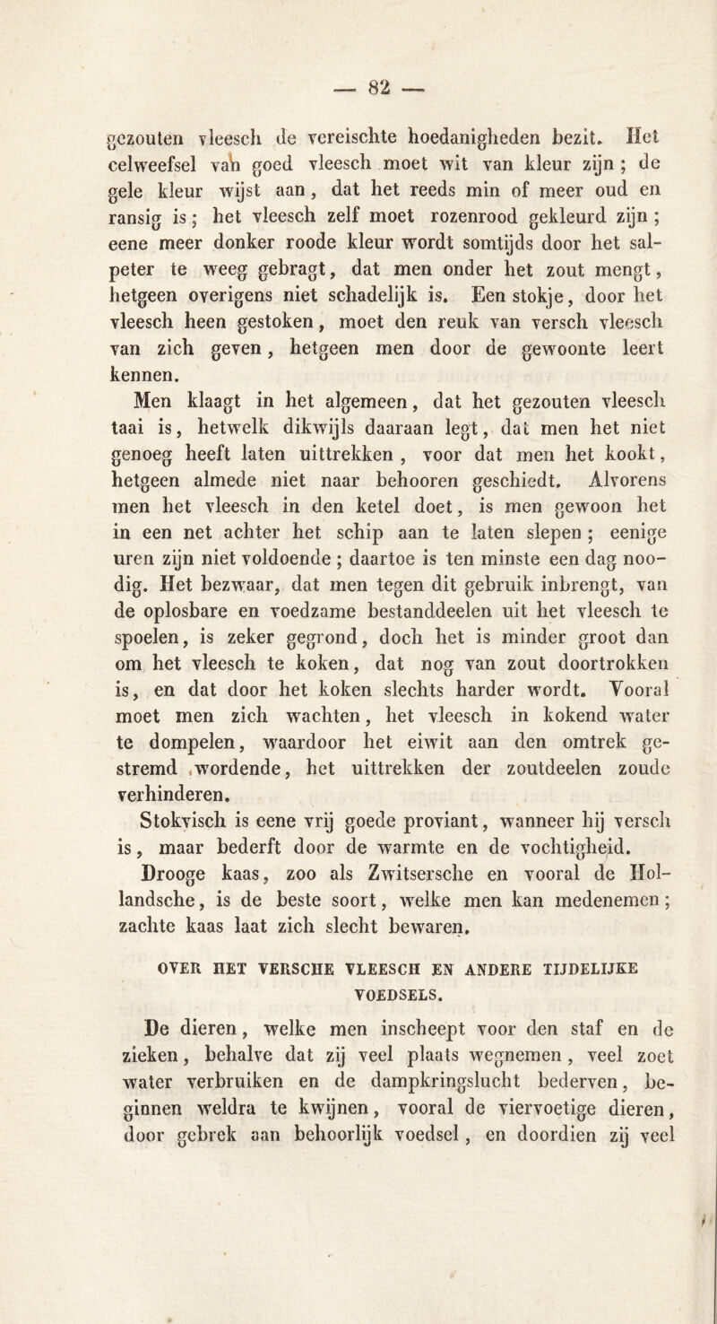 gezouten vleesch de vereischte hoedanigheden bezit» Het celweefsel vah goed vleesch moet wit van kleur zijn ; de gele kleur wijst aan , dat het reeds min of meer oud en ransig is; het vleesch zelf moet rozenrood gekleurd zijn ; eene meer donker roode kleur wordt somtijds door het sal- peter te weeg gebragt, dat men onder het zout mengt, hetgeen overigens niet schadelijk is. Een stokje, doorbet vleesch heen gestoken, moet den reuk van versch vleesch van zich geven, hetgeen men door de gewoonte leert kennen. Men klaagt in het algemeen, dat het gezouten vleesch taai is, hetwelk dikwijls daaraan legt, dat men het niet genoeg heeft laten uittrekken , voor dat men het kookt, hetgeen almede niet naar behooren geschiedt. Alvorens men het vleesch in den ketel doet, is men gewoon het in een net achter het schip aan te laten slepen ; eenige uren zijn niet voldoende ; daartoe is ten minste een dag noo- dig. Het bezwraar, dat men tegen dit gebruik inbrengt, van de oplosbare en voedzame bestanddeelen uit het vleesch te spoelen, is zeker gegrond, doch het is minder groot dan om het vleesch te koken, dat nog van zout doortrokken is, en dat door het koken slechts harder wnrdt. Yooral moet men zich wachten, het vleesch in kokend water te dompelen, waardoor het eiwit aan den omtrek ge- stremd * wordende, het uittrekken der zoutdeelen zoude verhinderen. Stokvisch is eene vrij goede proviant, wanneer hij versch is, maar bederft door de warmte en de vochtigheid. Drooge kaas, zoo als Zwitsersche en vooral de Hol- landsche, is de beste soort, welke men kan medenemen ; zachte kaas laat zich slecht bewaren. OVER HET VERSCHE VLEESCH EN ANDERE TIJDELIJKE VOEDSELS. De dieren, welke men inscheept voor den staf en de zieken, behalve dat zij veel plaats wegnemen , veel zoet water verbruiken en de dampkringslucht bederven, be- ginnen weldra te kwijnen, vooral de viervoetige dieren, door gebrek aan behoorlijk voedsel, en doordien zij veel /