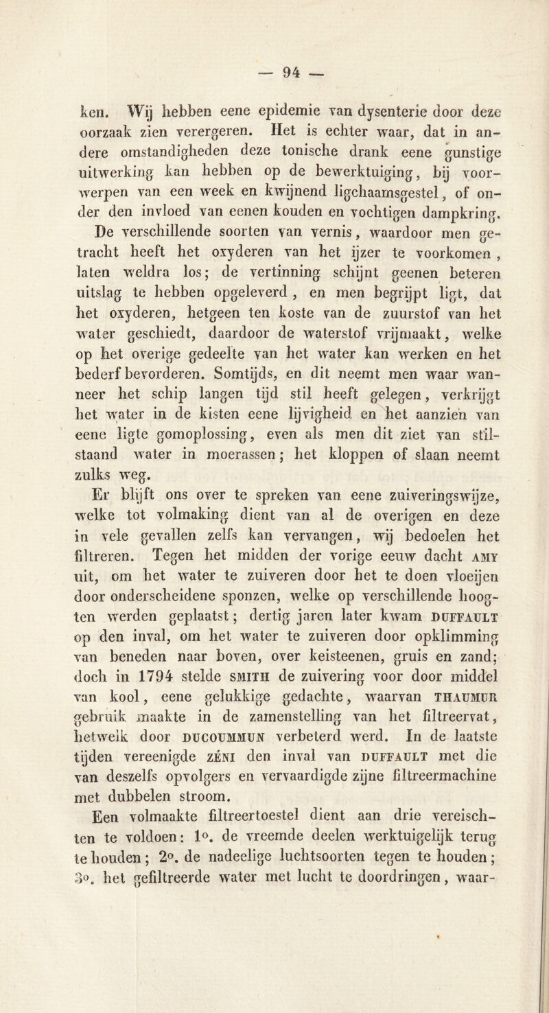 ken. Wij hebben eene epidemie van dysenterie door deze oorzaak zien verergeren. Het is echter waar, dat in an- dere omstandigheden deze tonische drank eene gunstige uitwerking kan hebben op de bewerktuiging, bij voor- werpen van een week en kwijnend ligchaamsgestel, of on- der den invloed van eenen kouden en vochtigen dampkring. De verschillende soorten van vernis, waardoor men ge- tracht heeft het oxyderen van het ijzer te voorkomen , laten weldra los; de vertinning schijnt geenen beteren uitslag te hebben opgeleverd , en men begrijpt ligt, dat het oxyderen, hetgeen ten koste van de zuurstof van het wrater geschiedt, daardoor de waterstof vrijmaakt, welke op liet overige gedeelte van het water kan werken en het bederf bevorderen. Somtijds, en dit neemt men waar wan- neer het schip langen tijd stil heeft gelegen, verkrijgt het water in de kisten eene lijvigheid en het aanzien van eene ligte gomoplossing, even als men dit ziet van stil- staand water in moerassen; het kloppen of slaan neemt zulks weg. Er blijft ons over te spreken van eene zuiveringswijze, welke tot volmaking dient van al de overigen en deze in vele gevallen zelfs kan vervangen, wij bedoelen het filtreren. Tegen het midden der vorige eeuw dacht amy uit, om het water te zuiveren door het te doen vloeijen door onderscheidene sponzen, welke op verschillende hoog- ten werden geplaatst; dertig jaren later kwam duffault op den inval, om het water te zuiveren door opklimming van beneden naar boven, over keisteenen, gruis en zand; doch in 1794 stelde smith de zuivering voor door middel van kool, eene gelukkige gedachte, waarvan thaumüR gebruik maakte in de zamenstelling van het filtreervat, hetweik door ducoummun verbeterd werd. In de laatste tijden vereenigde zéni den inval van duffault met die van deszelfs opvolgers en vervaardigde zijne filtreermachine met dubbelen stroom. Een volmaakte filtreertoestel dient aan drie vereisch- ten te voldoen: 1°. de vreemde deelen werktuigelijk terug te houden; 2°. de nadeelige luchtsoorten tegen te houden; 3°. het gefiltreerde water met lucht te doordringen, waar-