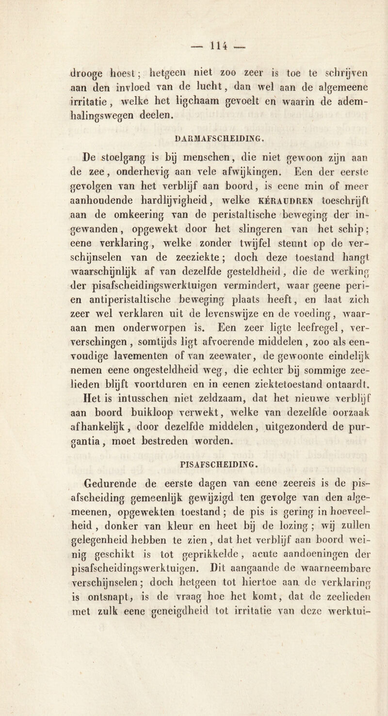 drooge hoest; hetgeen niet zoo zeer is toe te schrijven aan den invloed van de lucht, dan wel aan de algemeene irritatie , welke het ligchaam gevoelt en waarin de adem- halingswegen deelen. DARMAFSCHEIDING. De stoelgang is bij menschen, die niet gewoon zijn aan de zee, onderhevig aan vele afwijkingen. Een der eerste gevolgen van het verblijf aan boord, is eene min of meer aanhoudende hardlijvigheid, welke kéraudren toeschrijft aan de omkeering van de peristaltische beweging der in- gewanden , opgewrekt door het slingeren van het schip; eene verklaring, wrelke zonder twdjfel steunt op de ver- schijnselen van de zeeziekte; doch deze toestand hangt waarschijnlijk af van dezelfde gesteldheid, die de wrerking der pisafscheidingsw7erktuigen vermindert, waar geene peri- en antiperistaltische beweging plaats heeft, en laat zich zeer wel verklaren uit de levenswijze en de voeding, waar- aan men onderworpen is. Een zeer ligte leefregel, ver- verschingen , somtijds ligt afvoerende middelen , zoo als een- voudige lavementen of van zeewater, de gewoonte eindelijk nemen eene ongesteldheid wTeg, die echter bij sommige zee- lieden blijft voortduren en in eenen ziektetoestand ontaardt. Het is intusschen niet zeldzaam, dat het niemve verblijf aan boord buikloop verwekt, welke van dezelfde oorzaak afhankelijk, door dezelfde middelen, uitgezonderd de pur- gantia, moet bestreden wrorden. PIS AFSCHEIDING. Gedurende de eerste dagen van eene zeereis is de pis- afscheiding gemeenlijk gewijzigd ten gevolge van den alge- meenen, opgewrekten toestand; de pis is gering in hoeveel- heid , donker van kleur en heet bij de lozing ; wij zullen gelegenheid hebben te zien , dat het verblijf aan boord wei- nig geschikt is tot geprikkelde, acute aandoeningen der pisafscheidingswrerktuigen. Dit aangaande de waarneembare verschijnselen; doch hetgeen tot hiertoe aan de verklaring is ontsnapt, is de vraag hoe het komt, dat de zeelieden met zulk eene geneigdheid tot irritatie van deze wrerktui-