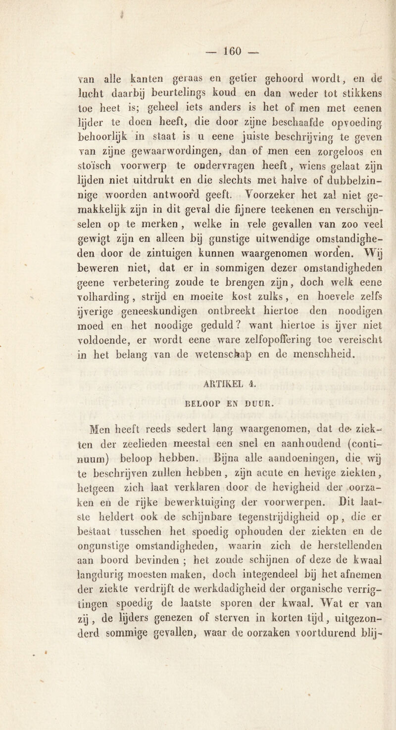 / van alle kanten geraas en getier gehoord wordt, en de lacht daarbij beurtelings koud en dan weder tot stikkens toe heet is; geheel iets anders is het of men met eenen lijder te doen heeft, die door zijne beschaafde opvoeding behoorlijk in staat is u eene juiste beschrijving te geven van zijne gewaarwordingen, dan of men een zorgeloos en stoïsch voorwerp te ondervragen heeft, wuens gelaat zijn lijden niet uitdrukt en die slechts met halve of dubbelzin- nige rvoorden antwoord geeft. Yoorzeker het zal niet ge- makkelijk zijn in dit geval die fijnere teekenen en verschijn- selen op te merken , welke in vele gevallen van zoo veel gewigt zijn en alleen bij gunstige uitwendige omstandighe- den door de zintuigen kunnen waargenomen worden. Wij beweren niet, dat er in sommigen dezer omstandigheden geene verbetering zoude te brengen zijn, doch welk eene volharding, strijd en moeite kost zulks, en hoevele zelfs ijverige geneeskundigen ontbreekt hiertoe den noodigen moed en het noodige geduld? want hiertoe is ijver niet voldoende, er wordt eene ware zelfopoffering toe vereischt in het belang van de wetenschap en de menschheid. ARTIKEL 4. BELOOP EN DUUR. Men heeft reeds sedert lang waargenomen, dat de« ziek» ten der zeelieden meestal een snel en aanhoudend (conti- nuüm) beloop hebben. Bijna alle aandoeningen, die wij te beschrijven zullen hebben, zijn acute en hevige ziekten, hetgeen zich iaat verklaren door de hevigheid der oorza- ken en de rijke bewerktuiging der voorwerpen. Dit laat- ste heldert ook de schynbare tegenstrijdigheid op, die er bestaat tusschen het spoedig ophouden der ziekten en de ongunstige omstandigheden, w'aarin zich de herstellenden aan boord bevinden ; het zoude schijnen of deze de kwaal langdurig moesten maken, doch integendeel bij het afnemen der ziekte verdrijft de werkdadigheid der organische verrig- tingen spoedig de laatste sporen der kwaal. Wat er van zij , de lijders genezen of sterven in korten tijd, uitgezon- derd sommige gevallen, waar de oorzaken voortdurend blij- è