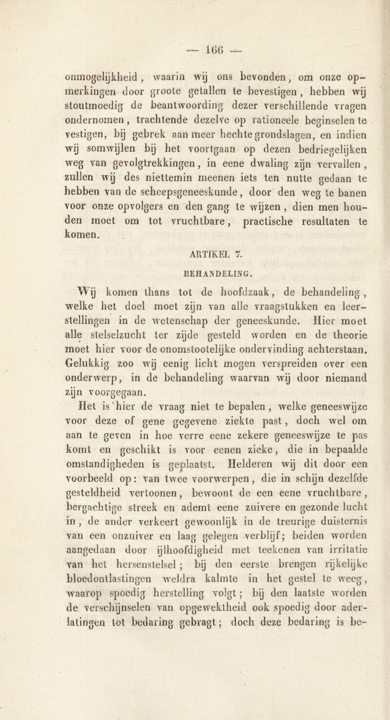 onmogelijkheid, waarin wij ons bevonden, om onze op- merkingen- door groote getallen te bevestigen , hebben wij stoutmoedig de beantwoording dezer verschillende vragen ondernomen, trachtende dezelve op rationeele beginselen te vestigen, bij gebrek aan meer hechte grondslagen, en indien wij somwijlen bij het voortgaan op dezen bedriegelijken weg van gevolgtrekkingen, in eene dwaling zijn vervallen, zullen wij des niettemin meenen iets ten nutte gedaan te hebben van de scheepsgeneeskunde, door den wreg te banen voor onze opvolgers en den gang te wijzen , dien men hou- den moet om tot vruchtbare, practische resultaten te komen. ARTIKEL 7. BEHANDELING. Wij komen thans tot de hoofdzaak, de behandeling, welke het doel moet zijn van alle vraagstukken en leer- stellingen in de wetenschap der geneeskunde. Hier moet alle stelselzucht ter zyde gesteld worden en de theorie moet hier voor de onoinstootelijke ondervinding achterstaan. Gelukkig zoo wij eenig licht mogen verspreiden over een ondenverp, in de behandeling waarvan wrij door niemand zijn voorgegaan. Het is hier de vraag niet te bepalen, welke geneeswijze voor deze of gene gegevene ziekte past, doch wrel om aan te geven in hoe verre eene zekere geneeswijze te pas komt en geschikt is voor eenen zieke, die in bepaalde omstandigheden is geplaatst. Helderen wij dit door een voorbeeld op: van twee voorwerpen, die in schijn dezelfde gesteldheid vertoonen, bewoont de een eene vruchtbare , bergachtige streek en ademt eene zuivere en gezonde lucht in , de ander verkeert gewnonlijk in de treurige duisternis van een onzuiver en laag gelegen verblijf; beiden worden aangedaan door ijlhoofdigheid met teekenen van irritatie van het hersenstelsel ; bij den eerste brengen rijkelijke bloedontlastingen weldra kalmte in het gestel te weeg, waarop spoedig herstelling volgt; bij den laatste werden de verschijnselen van opgewektheid ook spoedig door ader- latingen tot bedaring gebragt; doch deze bedaring is be-