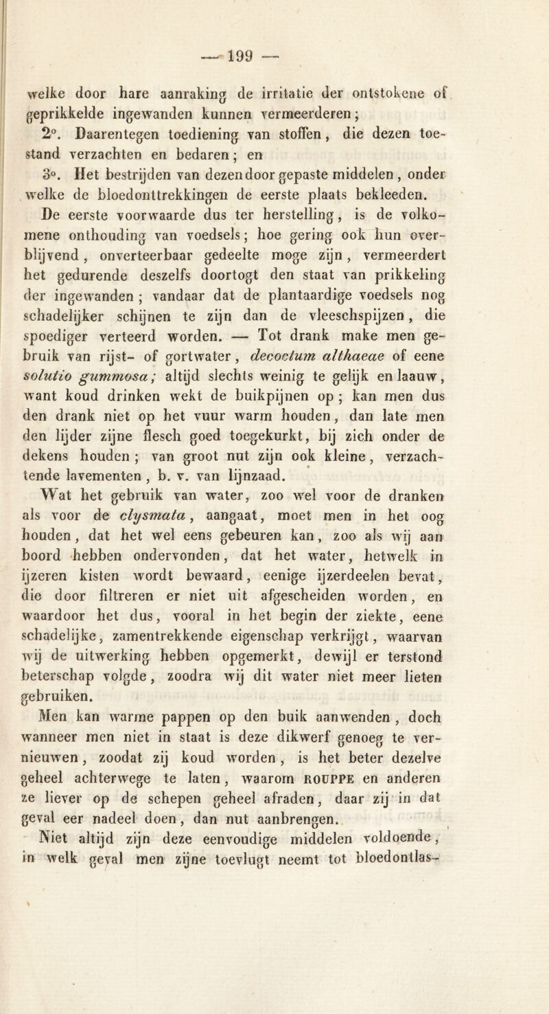 welke door hare aanraking de irritatie der ontstokene of geprikkelde ingewanden kunnen vermeerderen; 2°. Daarentegen toediening van stoffen, die dezen toe- stand verzachten en bedaren; en 3°. Het bestrijden van dezen door gepaste middelen , onder welke de bloedonttrekkingen de eerste plaats bekleeden. De eerste voorwaarde dus ter herstelling, is de volko- mene onthouding van voedsels; hoe gering ook hun over- blijvend , onverteerbaar gedeelte moge zijn, vermeerdert het gedurende deszelfs doortogt den staat van prikkeling der ingewanden ; vandaar dat de plantaardige voedsels nog schadelijker schijnen te zijn dan de vleeschspijzen, die spoediger verteerd worden. — Tot drank make men ge- bruik van rijst- of gort water, decoc tum althaeae of eene solutio gummosa; altijd slechts weinig te gelijk enlaauw, want koud drinken wekt de buikpijnen op ; kan men dus den drank niet op het vuur warm houden , dan late men den lijder zijne flesch goed toegekurkt, bij zich onder de dekens houden ; van groot nut zijn ook kleine, verzach- tende lavementen , b. v. van lijnzaad. Wat het gebruik van water, zoo wel voor de dranken als voor de clysmata, aangaat, moet men in het oog houden, dat het wel eens gebeuren kan, zoo als wij aan boord hebben ondervonden, dat het water, hetwelk in ijzeren kisten wordt bewaard, eenige ijzerdeelen bevat, die door filtreren er niet uit afgescheiden worden, en waardoor het dus, vooral in het begin der ziekte, eene schadelijke, zamentrekkende eigenschap verkrijgt, waarvan wij de uitwerking hebben opgemerkt, dewijl er terstond beterschap volgde, zoodra wij dit water niet meer lieten gebruiken. Men kan warme pappen op den buik aanwenden , doch wanneer men niet in staat is deze dikwerf genoeg te ver- nieuwen , zoodat zij koud worden, is het beter dezelve geheel achterwege te laten, waarom rouppe en anderen ze liever op de schepen geheel afraden, daar zij in dat geval eer nadeel doen, dan nut aanbrengen. Niet altijd zijn deze eenvoudige middelen voldoende, in welk geval men zijne toevlugt neemt tot bloedonllas-