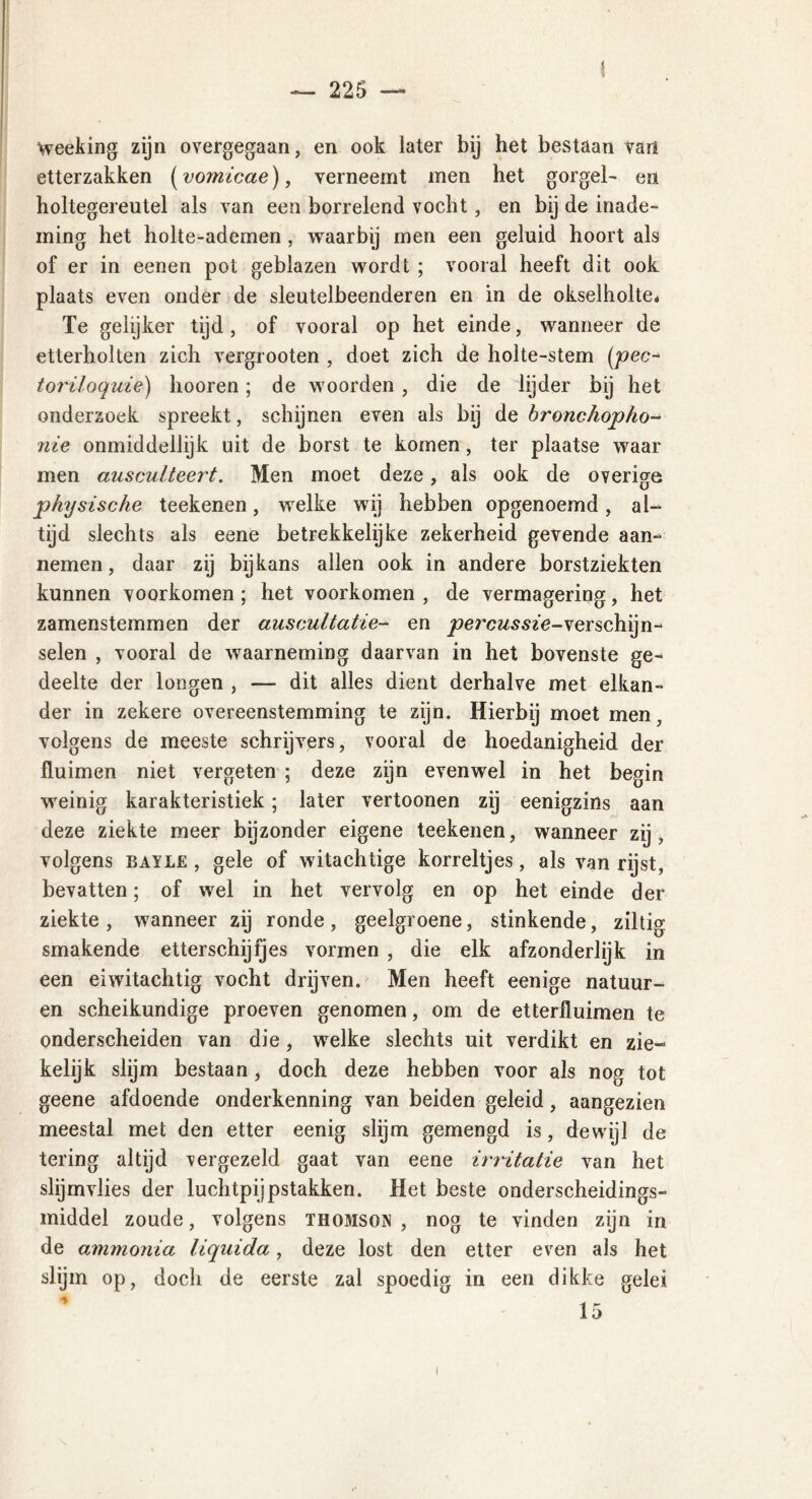 < ¥ Weeking zijn overgegaan, en ook later bij het bestaan van etterzakken (vomicae), verneemt men het gorgel- en holtegereutel als van een borrelend vocht , en bij de inade- ming het holte-ademen , waarbij men een geluid hoort als of er in eenen pot geblazen wordt ; vooral heeft dit ook plaats even onder de sleutelbeenderen en in de okselholte* Te gelijker tijd , of vooral op het einde, wanneer de etterholten zich vergrooten , doet zich de holte-stem (pee- toriloquie) hooren; de woorden , die de lijder bij het onderzoek spreekt, schijnen even als bij de bronchopho- nie onmiddellijk uit de borst te komen, ter plaatse waar men ausculteert. Men moet deze, als ook de overige physische teekenen, welke wij hebben opgenoemd, al- tijd slechts als eene betrekkelijke zekerheid gevende aan- nemen , daar zij bijkans allen ook in andere borstziekten kunnen voorkomen; het voorkomen, de vermagering, het zamenstemmen der auscultatie- en percussie-verschijn- selen , vooral de waarneming daarvan in het bovenste ge- deelte der longen , — dit alles dient derhalve met elkan- der in zekere overeenstemming te zijn. Hierbij moet men, volgens de meeste schrijvers, vooral de hoedanigheid der fluimen niet vergeten ; deze zijn evenwel in het begin weinig karakteristiek; later vertoonen zij eenigzins aan deze ziekte meer bijzonder eigene teekenen, wanneer zij, volgens bayle , gele of witachtige korreltjes, als van rijst, bevatten; of wel in het vervolg en op het einde der ziekte, wanneer zij ronde, geelgroene, stinkende, ziltig smakende etterschijfjes vormen , die elk afzonderlijk in een eiwitachtig vocht drijven. Men heeft eenige natuur- en scheikundige proeven genomen, om de etterfluimen te onderscheiden van die, welke slechts uit verdikt en zie- kelijk slijm bestaan, doch deze hebben voor als nog tot geene afdoende onderkenning van beiden geleid, aangezien meestal met den etter eenig slijm gemengd is, dewijl de tering altijd vergezeld gaat van eene irritatie van het slijmvlies der luchtpijpstakken. Het beste onderscheidings- middel zoude, volgens Thomson , nog te vinden zijn in de ammonia liquida, deze lost den etter even als het slijm op, doch de eerste zal spoedig in een dikke gelei i