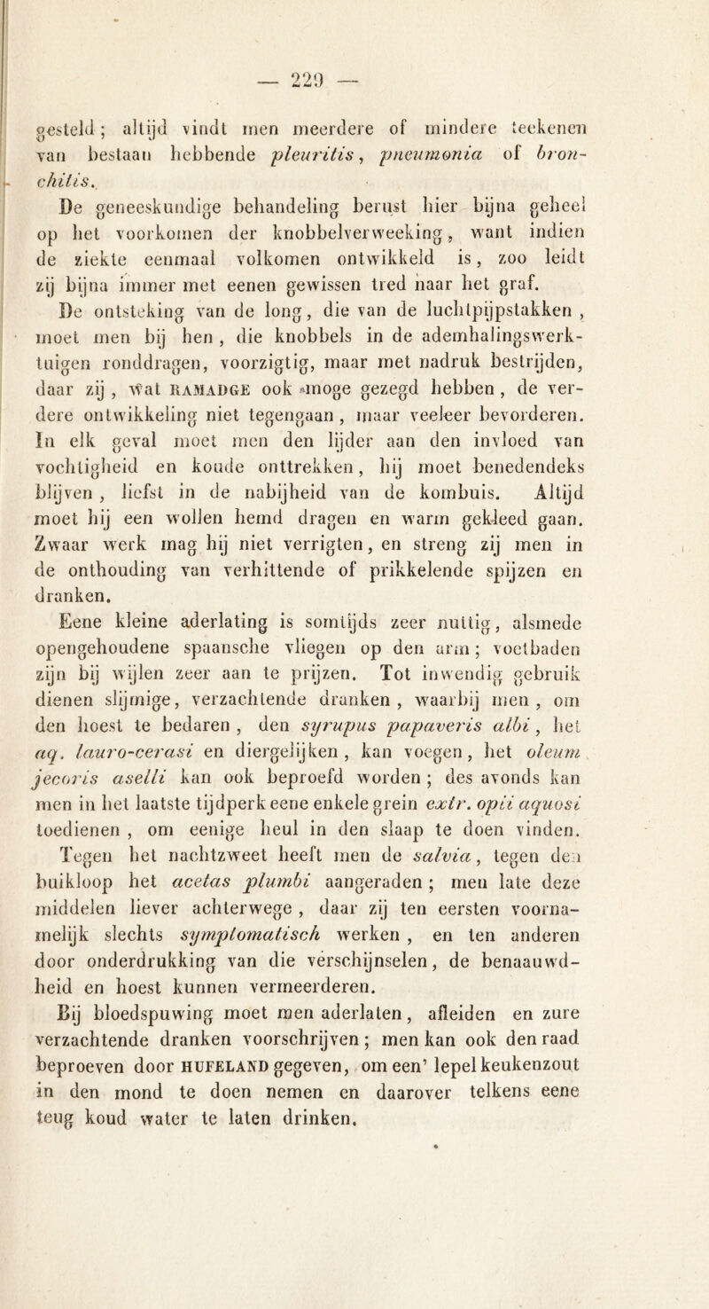 gesteld; altijd vindt men meerdere of mindere teekenen yan bestaan hebbende 'pleuritis, pneumonia of bron- chitis. De geneeskundige behandeling berust hier bijna geheel op het voorkomen der knobbelverweeking, want indien de ziekte eenmaal volkomen ontwikkeld is, zoo leidt zij bijna immer met eenen gewissen tred naar het graf. De ontsteking van de long, die van de luchlpijpstakken , moet men bij hen , die knobbels in de ademhalingswerk- tuigen ronddragen, voorzigtig, maar met nadruk bestrijden, daar zij , wat hamadge ook moge gezegd hebben , de ver- dere ontwikkeling niet tegengaan , maar veeleer bevorderen. In elk geval moet men den lijder aan den invloed van vochtigheid en koude onttrekken, hij moet benedendeks blijven , liefst in de nabijheid van de kombuis. Altijd moet hij een wollen hemd dragen en warm gekleed gaan. Zwaar werk mag hij niet verrigten, en streng zij men in de onthouding van verhittende of prikkelende spijzen en dranken. Eene kleine aderlating is somtijds zeer nuttig, alsmede opengehoudene spaansche vliegen op den arm; voetbaden zijn bij wijlen zeer aan te prijzen. Tot inwendig gebruik dienen slijrnige, verzachtende dranken, waarbij men, om den hoest te bedaren , den syrupus papaveris albi, het aq, lauro-cerasi en diergelijken, kan voegen, het oleum jecoris aselli kan ook beproefd worden ; des avonds kan men in het laatste tijdperk eene enkele grein extr. opii aquosi toedienen , om eenige heul in den slaap te doen vinden. Tegen het nachtzweet heeft men de salvia, tegen den buikloop het acetas plurnbi aangeraden ; men late deze middelen liever achterwege , daar zij ten eersten voorna- melijk slechts symptomatisch werken , en ten anderen door onderdrukking van die verschijnselen, de benaauwd- heid en hoest kunnen vermeerderen. Bij bloedspuwing moet men aderlaten, afleiden en zure verzachtende dranken voorschrijven ; men kan ook den raad beproeven door hufeland gegeven, om een’lepel keukenzout in den mond te doen nemen en daarover telkens eene teug koud water te laten drinken.
