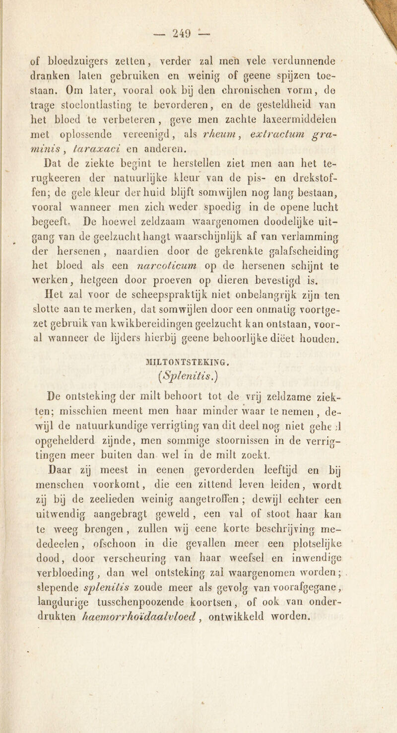 — 240 — of bloedzuigers zetten, verder zal men yele verdunnende dranken laten gebruiken en weinig of geene spijzen toe- staan. Om later, vooral ook bij den ebronischen vorm, de trage stoelontlasting te bevorderen, en de gesteldheid van het bloed te verbeteren , geve men zachte laxeermiddelen met oplossende vereenigd, als rheum, extractum gra- minis , taraxaci en anderen. Dat de ziekte begint te herstellen ziet men aan het te- rugkeeren der natuurlijke kleur van de pis- en drekstof- fen; de gele kleur der huid blijft somwijlen nog lang bestaan, vooral wanneer men zich weder spoedig in de opene lucht begeeft. De hoewel zeldzaam waargenomen doodelijke uit- gang van de geelzucht hangt waarschijnlijk af van verlamming der hersenen, naardien door de gekrenkte galafscheiding het bloed als een narcoticum op de hersenen schijnt te werken, hetgeen door proeven op dieren bevestigd is. Het zal voor de scheepspraktijk niet onbelangrijk zijn ten slotte aan te merken, dat somwijlen door een onmatig voortge- zet gebruik van kwikbereidingen geelzucht kan ontstaan, voor- al wanneer de lijders hierbij geene behoorlijke dieet houden. MILTONTSTEKING. (*Splenitis.) De ontsteking der milt behoort tot de vrij zeldzame ziek- ten; misschien meent men haar minderwaar te nemen , de- wijl de natuurkundige verrigting van dit deel nog niet gehe 1 opgehelderd zijnde, men sommige stoornissen in de verrig- tingen meer buiten dan wel in de milt zoekt. Daar zij meest in eenen gevorderden leeftijd en bij menschen voorkomt, die een zittend leven leiden, wmrdt zij bij de zeelieden wreinig aangetroffen ; dewijl echter een uitwendig aangebragt geweld , een val of stoot haar kan te weeg brengen , zullen wij eene korte beschrijving me- dedeelen, ofschoon in die gevallen meer een plotselijke dood, door verscheuring van haar weefsel en inwendige verbloeding , dan wel ontsteking zal waargenomen wrorden; slepende splenitis zoude meer als gevolg van voorafgegane, langdurige tusschenpoozende koortsen, of ook van onder- drukten haemorrhoïdaalvloed, ontwikkeld worden.