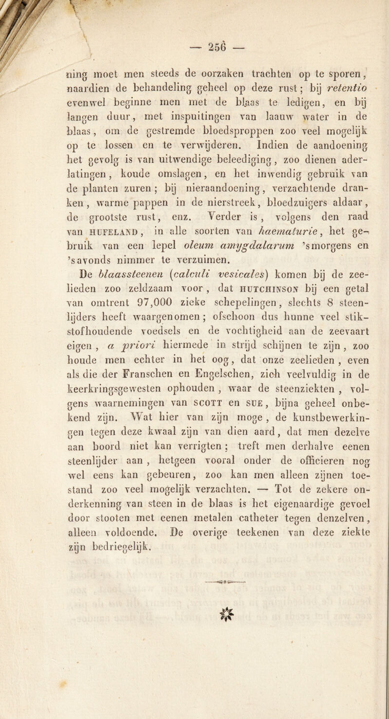 ning moet men steeds de oorzaken trachten op te sporen, naardien de behandeling geheel op deze rust; bij retentio evenwel beginne men met de blaas te ledigen, en bij langen duur, met inspuitingen van laauw water in de blaas, om de gestremde bloedsproppen zoo veel mogelijk op te lossen en te verwijderen. Indien de aandoening het gevolg is van uitwendige beleediging, zoo dienen ader- latingen , koude omslagen, en het inwendig gebruik van de planten zuren ; bij nieraandoening, verzachtende dran- ken , warme pappen in de nierstreek, bloedzuigers aldaar, de grootste rust, enz. Yerder is, volgens den raad van HüFELAND, in alle soorten van haematurie, het ge^ bruik van een lepel oleum amygdalarum ’s morgens en ’s avonds nimmer te verzuimen. De blaassteenen (calculi vesicales) komen bij de zee- lieden zoo zeldzaam voor , dat hutchuvson bij een getal van omtrent 97,000 zieke schepelingen, slechts 8 steen- lijders heeft waargenomen ; ofschoon dus hunne veel stik- stof houdende voedsels en de vochtigheid aan de zeevaart eigen , a jpriori hiermede in strijd schijnen te zijn , zoo houde men echter in het oog, dat onze zeelieden, even als die der Franschen en Engelschen, zich veelvuldig in de keerkringsgewesten ophouden , waar de steenziekten , vol- gens waarnemingen van scott en su£, bijna geheel onbe- kend zijn. Wat hier van zijn moge , de kunstbewerkin- gen tegen deze kwaal zijn van dien aard, dat men dezelve aan boord niet kan verrigten ; treft men derhalve eenen steenlijder aan , hetgeen vooral onder de officieren nog wel eens kan gebeuren, zoo kan men alleen zijnen toe- stand zoo veel mogelijk verzachten. — Tot de zekere on- derkenning van steen in de blaas is het eigenaardige gevoel door stooten met eenen metalen catheter tegen denzelven, alleen voldoende, De overige teekenen van deze ziekte zijn bedriegelijk. -«Sr*»*- Ut