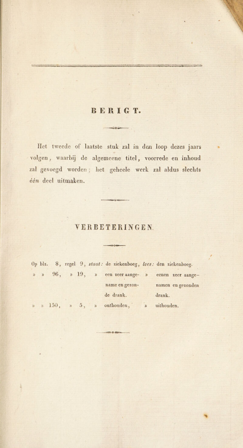 Het tweede of laatste stuk zal in den loop dezes jaars volgen, waarbij de algemcene titel, voorrede en inboud zal gevoegd worden • liet geheele werk zal aldus sleclits één deel uitmaken. VERBETERINGEN Op blz. 8, regel 9, staat: de ziekenboeg, lees: den ziekenboeg. » » 96, » 19, » een zeer aange- » eenen zeer aange- name en gezon- namen en gezonden de drank. drank. » » 150, » 5> » onthouden, » uithouden.