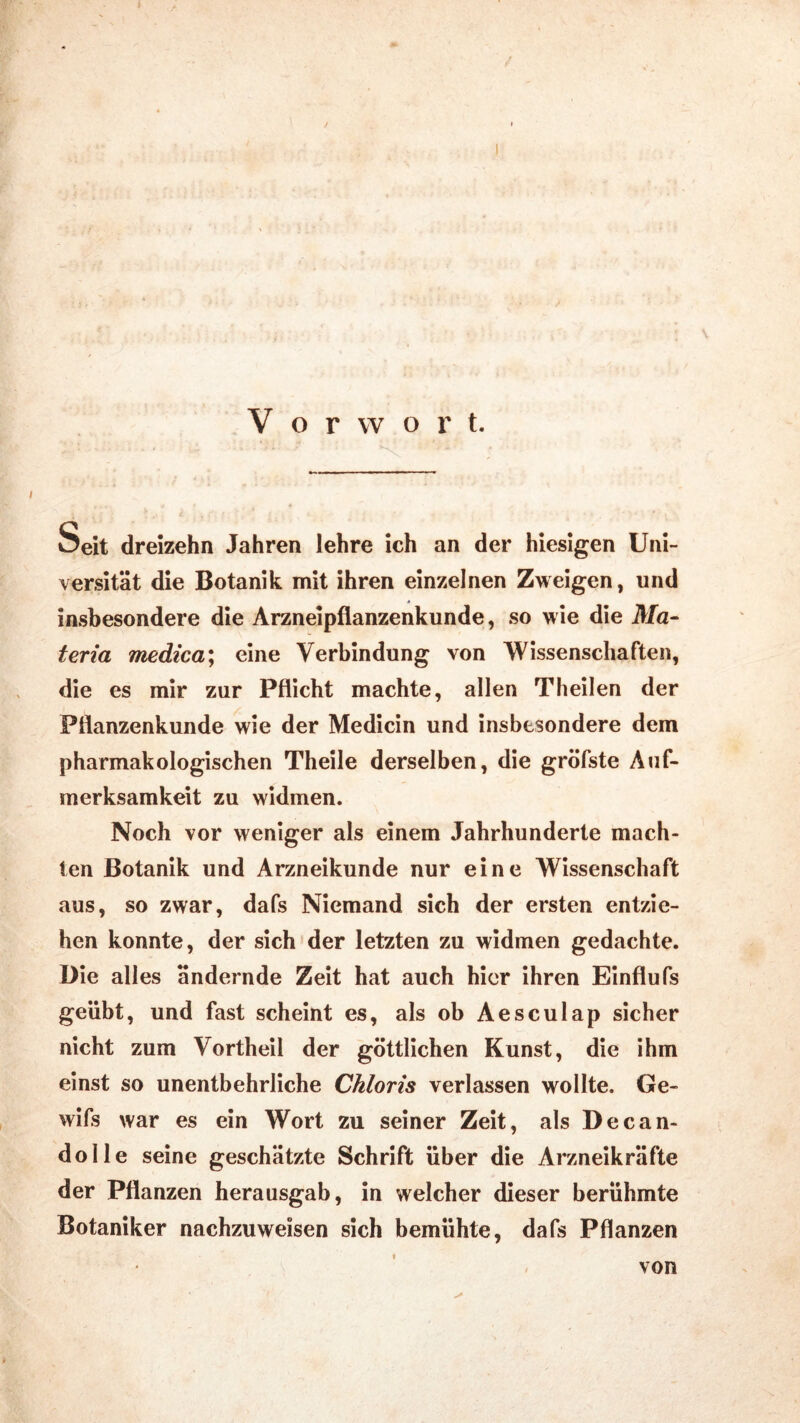 / V o r w o r t. Seit dreizehn Jahren lehre ich an der hiesigen Uni- versität die Botanik mit ihren einzelnen Zweigen, und insbesondere die Arzneipflanzenkunde, so wie die Ma- teria medica; eine Verbindung von Wissenschaften, die es mir zur Pflicht machte, allen Theilen der Pflanzenkunde wie der Medicin und insbesondere dem pharmakologischen Theile derselben, die gröfste Auf- merksamkeit zu widmen. Noch vor weniger als einem Jahrhunderte mach- ten Botanik und Arzneikunde nur eine Wissenschaft aus, so zwar, dafs Niemand sich der ersten entzie- hen konnte, der sich der letzten zu widmen gedachte. Die alles ändernde Zeit hat auch hier ihren Einflufs geübt, und fast scheint es, als ob Aesculap sicher nicht zum Vortheil der göttlichen Kunst, die ihm einst so unentbehrliche Chloris verlassen wollte. Ge- wifs war es ein Wort zu seiner Zeit, als Decan- dolle seine geschätzte Schrift über die Arzneikräfte der Pflanzen herausgab, in welcher dieser berühmte Botaniker nachzuweisen sich bemühte, dafs Pflanzen von