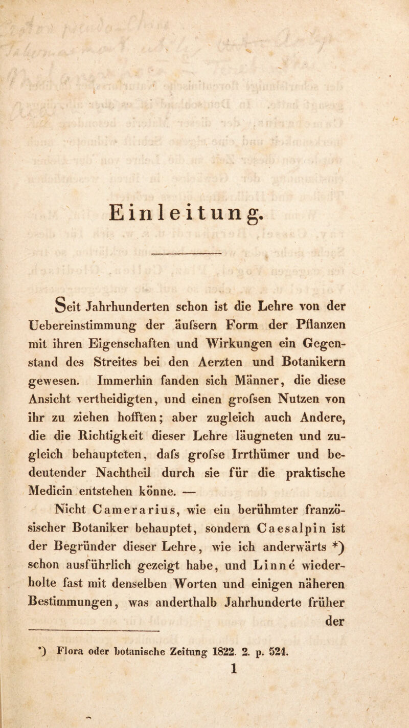 Einleitung. Seit Jahrhunderten schon ist die Lehre von der Uebereinstimmung der äufsern Form der Pflanzen mit ihren Eigenschaften und Wirkungen ein Gegen- stand des Streites bei den Aerzten und Botanikern gewesen. Immerhin fanden sich Männer, die diese Ansicht vertheidigten, und einen grofsen Nutzen von ihr zu ziehen hofften; aber zugleich auch Andere, die die Richtigkeit dieser Lehre läugneten und zu- gleich behaupteten, dafs grofse Irrthümer und be- deutender Nachtheil durch sie für die praktische Medicin entstehen könne. — Nicht Camerarius, wie ein berühmter franzö- sischer Botaniker behauptet, sondern Caesalpin ist der Begründer dieser Lehre, wie ich anderwärts *) • * schon ausführlich gezeigt habe, und Lin ne wieder- holte fast mit denselben Worten und einigen näheren Bestimmungen, was anderthalb Jahrhunderte früher der *) Flora oder botanische Zeitung 1822. 2. p. 524.