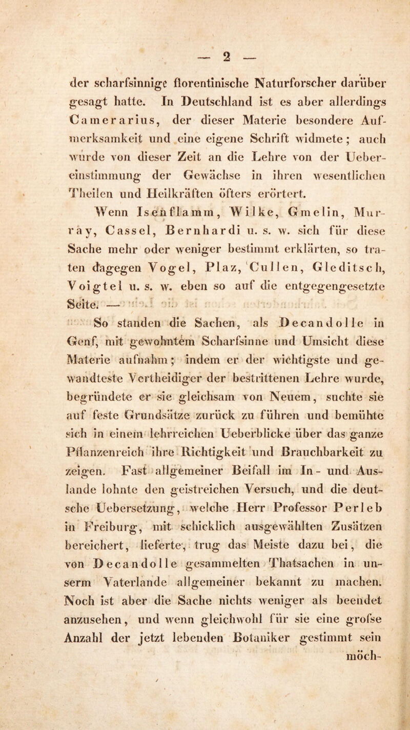 der scharfsinnige florentinische Naturforscher darüber gesagt hatte. In Deutschland ist es aber allerdings Cainerarius, der dieser Materie besondere Auf- merksamkeit und eine eigene Schrift widmete ; auch wurde von dieser Zeit an die Lehre von der Ueber- einstimmung der Gewächse in ihren wesentlichen Theilen und Heilkräften öfters erörtert. Wenn Isenflamm, Wilke, Gmelin, Mur- ray, Casse 1, Be rnhardi u. s. w. sich für diese Sache mehr oder weniger bestimmt erklärten, so tra- ten dagegen Vogel, Plaz, Cullen, Gleditsch, Voigtei u. s. w. eben so auf die entgegengesetzte Seite. — V So standen die Sachen, als Decandolle in Genf, mit gewohntem Scharfsinne und Umsicht diese Materie aufnahm; indem er der wichtigste und ge- wandteste Vertheidiger der bestrittenen Lehre wurde, begründete er sie gleichsam von Neuem, suchte sie auf feste Grundsätze zurück zu führen und bemühte sich in einem lehrreichen Ueberblicke über das ganze Pflanzenreich ihre Richtigkeit und Brauchbarkeit zu zeigen. Fast allgemeiner Beifall im In - und Aus- lande lohnte den geistreichen Versuch, und die deut- sche Uebersetzung, welche Herr Professor Perleb in Freiburg, mit schicklich ausgewählten Zusätzen bereichert, lieferte, trug das Meiste dazu bei, die von Decan dolle gesammelten Thatsachen in u Il- se rm Vaterlande allgemeiner bekannt zu machen. Noch ist aber die Sache nichts weniger als beendet anzusehen, und wenn gleichwohl für sie eine grofse Anzahl der jetzt lebenden Botaniker gestimmt sein möch- ✓