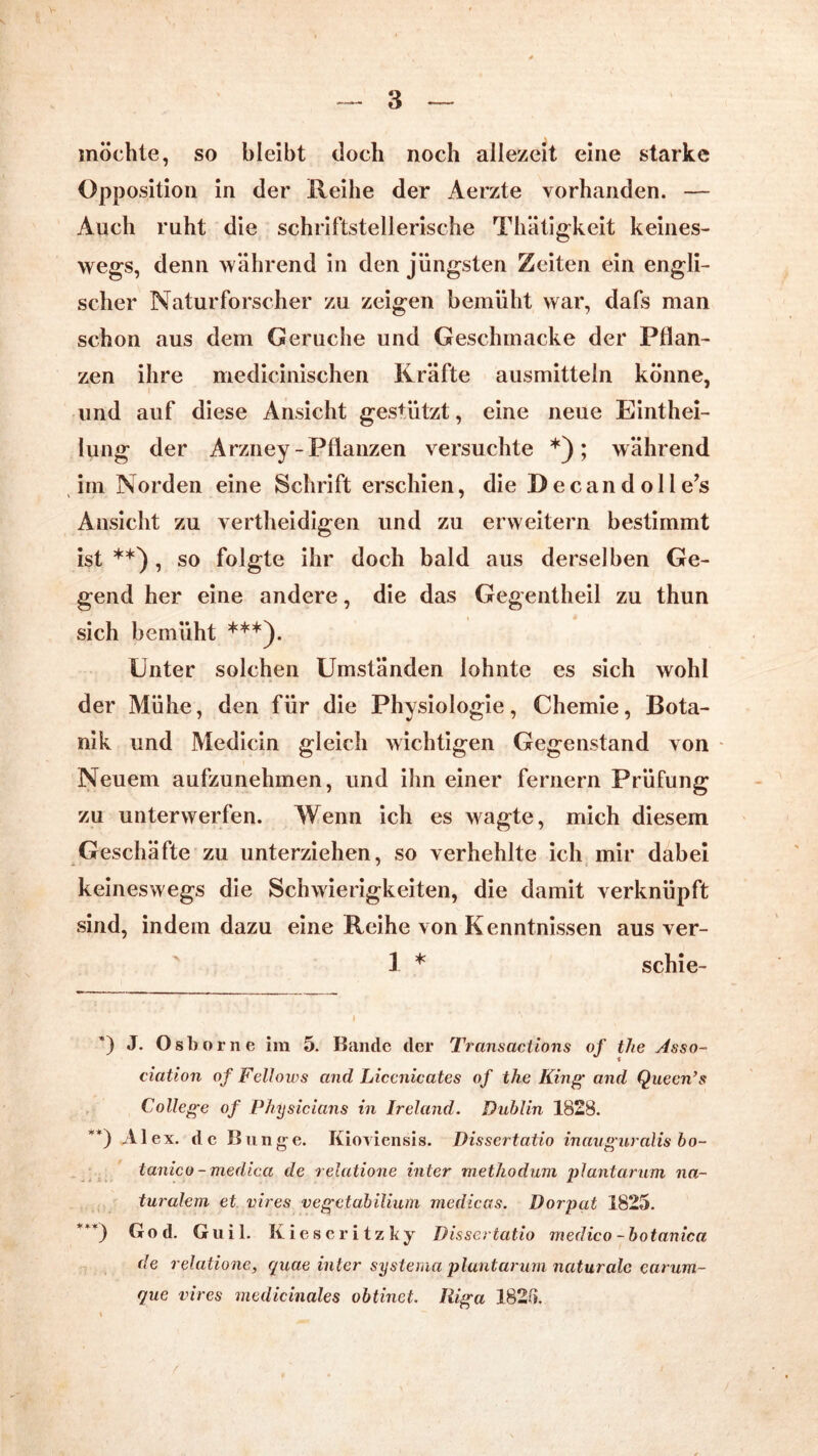 möchte, so bleibt (loch noch allezeit eine starke Opposition in der Reihe der Aerzte vorhanden. — Auch ruht die schriftstellerische Thätigkeit keines- wegs, denn während in den jüngsten Zeiten ein engli- scher Naturforscher zu zeigen bemüht war, dafs man schon aus dem Gerüche und Geschmacke der Pflan- zen ihre medicinischen Kräfte ausmitteln könne, und auf diese Ansicht gestützt, eine neue Eintei- lung der Arzney-Pflanzen versuchte *); während im Norden eine Schrift erschien, die Decandolle’s Ansicht zu verteidigen und zu erweitern bestimmt ist**), so folgte ihr doch bald aus derselben Ge- gend her eine andere, die das Gegenteil zu thun sich bemüht ***). Unter solchen Umständen lohnte es sich wohl der Mühe, den für die Physiologie, Chemie, Bota- nik und Medicin gleich wichtigen Gegenstand von Neuem aufzunehmen, und ihn einer fernem Prüfung zu unterwerfen. Wenn ich es wagte, mich diesem Geschäfte zu unterziehen, so verhehlte ich mir dabei keineswegs die Schwierigkeiten, die damit verknüpft sind, indem dazu eine Reihe von Kenntnissen aus ver- 3 * schie- *) J. Osborne im 5. Bande der Transaclions of the Asso- ciation of Fellows and Liccnicates of the King- and Queen’s College of Physicians in Ireland. Dublin 1828. **) Al ex. de Bunge. Kioviensis. Dissertatio inauguralis bo~ tanico - medica de relutione inter methodum plantarum na- turalem et vires vegetabilium medicas. Dorpat 1825. ***) God. Guil. Kieseritzky Dissertatio medico-botanica de relatione, quae inter systema plantarum naturale earum- que vires medicinales obtinet. Riga 182B.