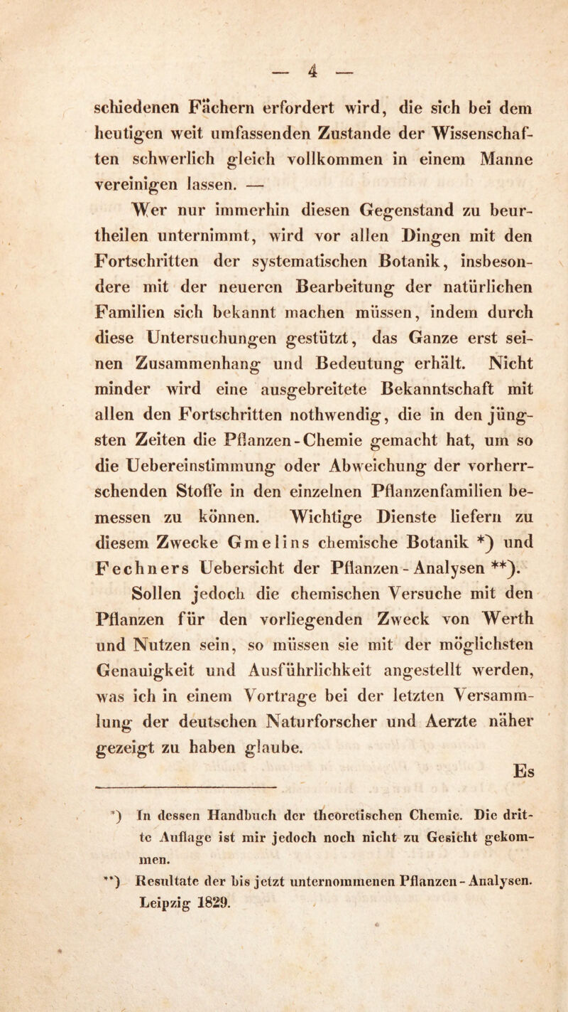schiedenen Fachern erfordert wird, die sich bei dem heutigen weit umfassenden Zustande der Wissenschaf- ten schwerlich gleich vollkommen in einem Manne vereinigen lassen. — Wer nur immerhin diesen Gegenstand zu beur- theilen unternimmt, wird vor allen Dingen mit den Fortschritten der systematischen Botanik, insbeson- dere mit der neueren Bearbeitung der natürlichen Familien sich bekannt machen müssen, indem durch diese Untersuchungen gestützt, das Ganze erst sei- nen Zusammenhang und Bedeutung erhält. Nicht minder wird eine ausgebreitete Bekanntschaft mit allen den Fortschritten nothwendig, die in den jüng- sten Zeiten die Pflanzen-Chemie gemacht hat, um so die Uebereinstimmung oder Abweichung der vorherr- schenden Stoffe in den einzelnen Pflanzenfamilien be- messen zu können. Wichtige Dienste liefern zu diesem Zwecke Gmelins chemische Botanik und Fechners Uebersicht der Pflanzen - Analysen **). Sollen jedoch die chemischen Versuche mit den Pflanzen für den vorliegenden Zweck von Werth und Nutzen sein, so müssen sie mit der möglichsten Genauigkeit und Ausführlichkeit angestellt werden, was ich in einem Vortrage bei der letzten Versamm- lung der deutschen Naturforscher und Aerzte näher gezeigt zu haben glaube. Es *) In dessen Handbuch der theoretischen Chemie. Die drit- te Auflage ist mir jedoch noch nicht zu Gesicht gekom- men. ’*) Resultate der bis jetzt unternommenen Pflanzen - Analysen. Leipzig 1829. #
