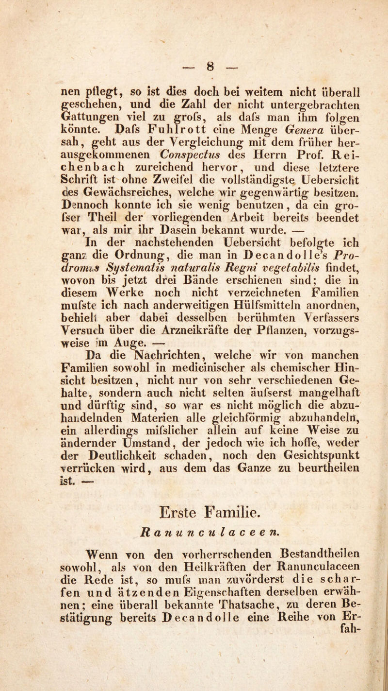 nen pflegt, so ist dies doch bei weitem nicht überall geschehen, und die Zahl der nicht untergebrachten Gattungen viel zu grofs, als dafs man ihm folgen könnte. Dafs Fuhlrott eine Menge Genera über- sah, geht aus der Vergleichung mit dem früher her- ausgekommenen Conspectus des Herrn Prof. Rei- chenbach zureichend hervor, und diese letztere Schrift ist ohne Zweifel die vollständigste Uebersicht des Gewächsreiches, welche wir gegenwärtig besitzen. Dennoch konnte ich sie wenig benutzen, da ein gro- sser Theil der vorliegenden Arbeit bereits beendet war, als mir ihr Dasein bekannt wurde. — In der nachstehenden Uebersicht befolgte ich gan2 die Ordnung, die man in Decandolle’s Pro- dromis Systematis naturalis Regni vegetabilis findet, wovon bis jetzt drei Bände erschienen sind; die in diesem Werke noch nicht verzeichneten Familien mufste ich nach anderweitigen Hülfsmitteln anordnen, behielt aber dabei desselben berühmten Verfassers Versuch über die Arzneikräfte der Pflanzen, vorzugs- weise im Auge. — Da die Nachrichten, welche wir von manchen Familien sowohl in medicinischer als chemischer Hin- sicht besitzen, nicht nur von sehr verschiedenen Ge- halte, sondern auch nicht selten äufserst mangelhaft und dürftig sind, so war es nicht möglich die abzu- handelnden Materien alle gleichförmig abzuhandelrt, ein allerdings mifslicher allein auf keine Weise zu ändernder Umstand, der jedoch wie ich hoffe, weder der Deutlichkeit schaden, noch den Gesichtspunkt verrücken wird, aus dem das Ganze zu beurtheilen ist. — Erste Familie. R anunculaceen. Wenn von den vorherrschenden Bestandtheilen sowohl, als von den Heilkräften der Ranunculaceen die Rede ist, so mufs man zuvörderst die schar- fen und ätzenden Eigenschaften derselben erwäh- nen; eine überall bekannte Thatsache, zu deren Be- stätigung bereits Decandolle eine Reihe von Er- fah-