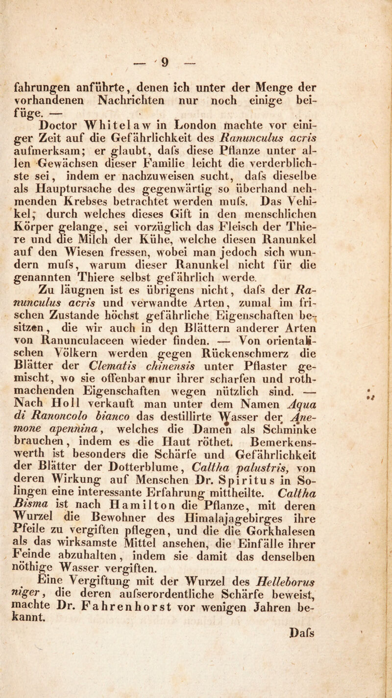 t — '9 — » fahrungen anführte, denen ich unter der Menge der vorhandenen Nachrichten nur noch einige bei- füge. — Doctor Whitelaw in London machte vor eini- ger Zeit auf die Gefährlichkeit des Ranunculus acris aufmerksam; er glaubt, dafs diese Pflanze unter al- len Gewächsen dieser Familie leicht die verderblich- ste sei, indem er nachzuweisen sucht, dafs dieselbe als Hauptursache des gegenwärtig so überhand neh- menden Krebses betrachtet werden mufs. Das Vehi- kel; durch welches dieses Gift in den menschlichen Körper gelange, sei vorzüglich das Fleisch der Thie- re und die Milch der Kühe, welche diesen Ranunkel auf den Wiesen fressen, wobei man jedoch sich wun- dern mufs, warum dieser Ranunkel nicht für die genannten Thiere selbst gefährlich werde. Zu läugnen ist es übrigens nicht, dafs der Ra- nunculus acris und verwandte Arten, zumal im fri- schen Zustande höchst gefährliche Eigenschaften be- sitzen , die wir auch in detn Blättern anderer Arten von Ranunculaceen wieder finden. — Von orientali- schen Völkern werden gegen Rückenschmerz die Blätter der Clematis chinensis unter Pflaster ge- mischt, wo sie offenbar tnur ihrer scharfen und roth- machenden Eigenschaften wegen nützlich sind. — Nach Holl verkauft man unter dem Namen Aqua di Ranoncolo bianco das destilürte Wasser der Ane- mone apennina, welches die Damen als Schminke brauchen, indem es die Haut röthet. Bemerkens- werth ist besonders die Schärfe und Gefährlichkeit der Blatter der Dotterblume, Caltha palustris, von deren Wirkung auf Menschen Dr. Spiritus in So- lingen eine interessante Erfahrung mittheilte. Caltha Bisma ist.nach Hamilton die Pflanze, mit deren Wurzel die Bewohner des Himalajagebirges ihre Pfeile zu vergiften pflegen, und die die Gorkhalesen als. das wirksamste Mittel ansehen, die Einfälle ihrer Feinde abzuhalten, indem sie damit das denselben nöthige Wasser vergiften. Eine Vergiftung mit der Wurzel des Helleborus mger, die deren aufserordentliche Schärfe beweist, machte Dr. Fahrenhorst vor wenigen Jahren be- kannt. Dafs