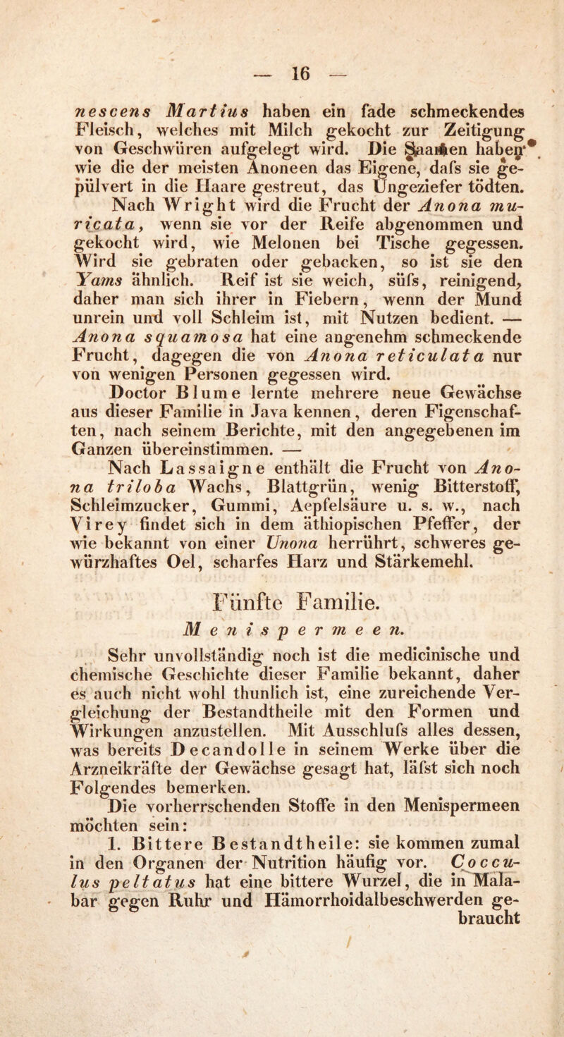 neseens Martins haben ein fade schmeckendes Fleisch, welches mit Milch gekocht zur Zeitigung von Geschwüren aufgelegt wird. Die §aai$en habeg* wie die der meisten Anoneen das Eigene, dafs sie ge- pulvert in die Haare gestreut, das Ungeziefer tödten. Nach Wright wird die Frucht der Anona mu- ricata, wenn sie vor der Reife abgenommen und gekocht wird, wie Melonen bei Tische gegessen. Wird sie gebraten oder gebacken, so ist sie den Yams ähnlich. Reif ist sie weich, süfs, reinigend, daher man sich ihrer in Fiebern, wenn der Mund unrein und voll Schleim ist, mit Nutzen bedient. — Anona squamo sa hat eine angenehm schmeckende Frucht, dagegen die von Anona reticulata nur von wenigen Personen gegessen wird. Doctor Blume lernte mehrere neue Gewächse aus dieser Familie in Java kennen, deren Figenschaf- ten, nach seinem Berichte, mit den angegebenen im Ganzen übereinstimmen. — Nach Lassaigne enthält die Frucht von Ano- na triloba Wachs, Blattgrün, wenig Bitterstoff, Schleimzucker, Gummi, Aepfelsäure u. s. w., nach Virey findet sich in dem äthiopischen Pfeffer, der wie bekannt von einer Unona herrührt, schweres ge- würzhaftes Oel, scharfes Harz und Stärkemehl. Fünfte Familie. M enispermeen. Sehr unvollständig noch ist die medicinische und chemische Geschichte dieser Familie bekannt, daher es auch nicht wohl thunlich ist, eine zureichende Ver- gleichung der Bestandtheile mit den Formen und Wirkungen anzustellen. Mit Ausschlufs alles dessen, was bereits Decandolle in seinem Werke über die Arzneikräfte der Gewächse gesagt hat, läfst sich noch Folgendes bemerken. Die vorherrschenden Stoffe in den Menispermeen möchten sein: 1. Bittere Bestandtheile: sie kommen zumal in den Organen der Nutrition häufig vor. Coccu- lus p eit atu s hat eine bittere Wurzel, die in Mala- bar gegen Ruhr und Hämorrhoidalbeschwerden ge- braucht