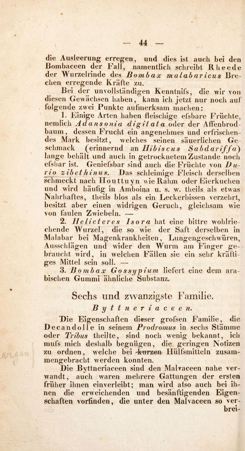 m — 44 — die Ausleerung erregen, und dies ist auch bei den ßombaceen der Fall, namentlich schreibt Rheede der Wurzelrinde des Bombax malabaricus Bre- chen erregende Kräfte zu. Bei der unvollständigen Kenntnifs, die wir von diesen Gewächsen haben, kann ich jetzt nur noch auf folgende zwei Punkte aufmerksam machen: 1. Einige Arten haben fleischige efsbare Früchte, nemlicli Ad ans onia di g it at a oder der Affenbrod- baum, dessen Frucht ein angenehmes und erfrischen- des Mark besitzt, welches seinen säuerlichen Ge- schmack (erinnernd an Hibiscus Sabdariffay lange behält und auch in getrocknetem Zustande noch efsbar ist. Geniefsbar sind auch die Früchte von I) u- rio zibethinus. Das schleimige Fleisch derselben schmeckt nach Houttuyn \we Rahm oder Eierkuchen und wird häufig in Amboina u. s. w. theils als etwas Nahrhaftes, theils blos als ein Leckerbissen verzehrt, besitzt aber einen widrigen Geruch, gleichsam wie von faulen Zwiebeln. — 2. He lief er es Isora hat eine bittre wohlrie- chende Wurzel, die so wie der Saft derselben in Malabar bei Magenkrankheiten, Lungengeschwüren, Ausschlägen und wider den Wurm am Finger ge- braucht wird, in welchen Fällen sie ein sehr kräfti- ges Mittel sein soll. — 3. B ombax Go ssypium liefert eine dem ara- bischen Gummi ähnliche Substanz. Sechs und zwanzigste Fainilie. Byttneriaceen. Die Eigenschaften dieser grofsen Familie, die Decandolle in seinem Prodromus in sechs Stämme oder Tribus theilte, sind noch wenig bekannt, ich mufs mich deshalb begnügen, die geringen Notizen zu ordnen, welche bei -kurzen Hülfsmitteln zusam- mengebracht werden konnten. Die Byttneriaceen sind den Malvaceen nahe ver- wandt, auch waren mehrere Gattungen der ersten früher ihnen einverleibt; man wird atso auch bei ih- nen die erweichenden und besänftigenden Eigen- schaften vorfinden, die unter den Malvaceen so ver- brei-