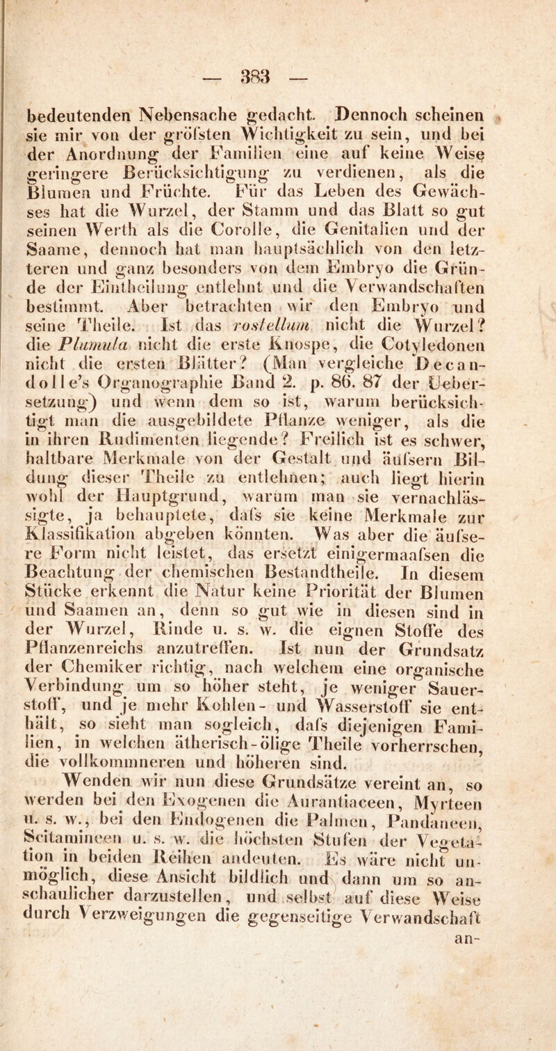 bedeutenden Nebensache gedacht Dennoch scheinen sie mir von der gröfsten Wichtigkeit zu sein, und bei der Anordnung der Familien eine auf keine Weise geringere Berücksichtigung zu verdienen, als die Bl umen und Früchte. Für das Leben des Gewäch- ses hat die Wurzel, der Stamm und das Blatt so gut seinen Werth als die Corolle, die Genitalien und der Saame, dennoch hat man hauptsächlich von den letz- teren und ganz besonders von dem Embryo die Grün- de der Eintheilung entlehnt und die Verwandschaften bestimmt. Aber betrachten wir den Embryo und seine Theile. Ist das rostellum nicht die Wurzel? die Plumula nicht die erste Knospe, die Cotyledonen nicht die ersten Blätter? (Man vergleiche Decan- dolle’s Organographie Band 2. p. 86. 87 der Lieber- setzung) und wenn dem so ist, warum berücksich- tigt man die ausgebildete Pflanze weniger, als die in ihren Rudimenten liegende? Freilich ist es schwer, haltbare Merkmale von der Gestalt und äufsern Bil- dung dieser Theile zu entlehnen; auch liegt hierin wohl der Hauptgrund, warum man sie vernachläs- sigte, ja behauptete, dafs sie keine Merkmale zur Klassifikation abgeben konnten. Was aber die äufse- re Form nicht leistet, das ersetzt einigermaafsen die Beachtung der chemischen Bestandteile. In diesem Stücke erkennt die Natur keine Priorität der Blumen und Saamen an, denn so gut wie in diesen sind in der Wurzel, Rinde u. s. w. die eignen Stoffe des Pflanzenreichs anzutreffen. Ist nun der Grundsatz der Chemiker richtig, nach welchem eine organische Verbindung um so höher steht, je weniger Sauer- stoff, und je mehr Kohlen- und Wasserstoff sie ent- hält, so sieht man sogleich, dafs diejenigen Fami- lien, in welchen ätherisch-ölige Theile vorherrschen die vollkommneren und höheren sind. Wenden wir nun diese Grundsätze vereint an, so werden bei den Exogenen die Aurantiaceen, Myrteen u. s. w., bei den Endogenen die Palmen, Pandaneen, Scitamineen u. s. w. die höchsten Stufen der Vegeta- tion in beiden Reihen andeuten. Es wäre nich? un- möglich, diese Ansicht bildlich und dann um so an- schaulicher darzustellen, und selbst auf diese Weise durch V erzweigungen die gegenseitige Verwandschaft an-