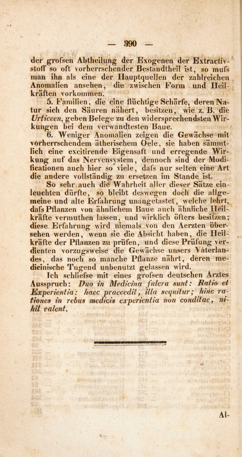 « *■ — 390 — der grofsen Abtheilung der Exogenen der Extractiv- stofif so oft vorherrschender Bestandtheil ist, so mufs man ihn als eine der Hauptquellen der zahlreichen Anomalien ansehen, die zwischen Form und Heil- kräften Vorkommen. 5. Familien, die eine flüchtige Schärfe, deren Na- tur sich den Säuren nähert, besitzen, wie z. B. die Urticeen, geben Belege zu den widersprechendsten Wir- kungen bei dem verwandtesten Baue. 6. Weniger Anomalien zeigen die Gewächse mit vorherrschendem ätherischem Gele, sie haben sämmt- lich eine excitirende Eigensaft und erregende Wir- kung auf das Nervensystem, dennoch sind der Modi- ficationen auch hier so viele, dafs nur selten eine Art die andere vollständig zu ersetzen im Stande ist. So sehr auch die Wahrheit aller dieser Sätze ein- leuchten dürfte, so bleibt deswegen doch die allge- meine und alte Erfahrung unangetastet, welche lehrt, dafs Pflanzen von ähnlichem Baue auch ähnliche Heil- kräfte vermuthen lassen, und wirklich öfters besitzen; diese Erfahrung wird niemals von den Aerzten über- sehen werden, wenn sie die Absicht haben, die Heil- kräfte der Pflanzen zu prüfen, und diese Prüfung ver- dienten vorzugsweise die Gewächse unsers \ äterlan- des, das noch so manche Pflanze nährt, deren me- dicinische Tugend unbenutzt gelassen wird. Ich schliefse mit eines grofsen deutschen Arztes Ausspruch: Duo in Medicina fulcra sunt: Ratio et Experieniia: haec praecedit, illa sequitur; hinc ra~ tiones in rebus medicis experieniia non conditae, ni- hil valent, Al-