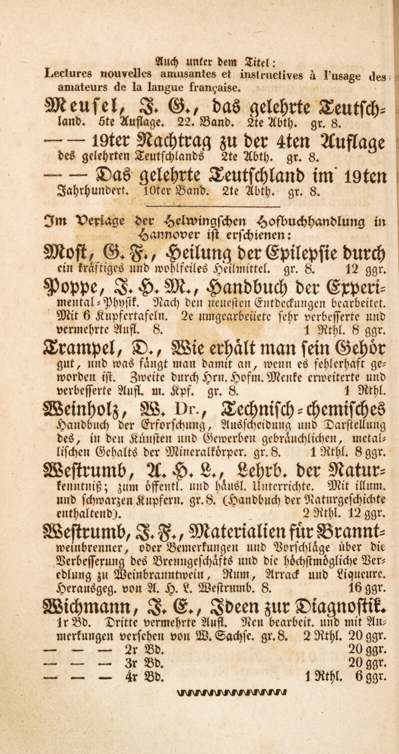Sludj unter bem Zitd: Lectures nouvellcs amüsantes et instructives a l’usage des amateurs de la langue fran^aise. SJteufel, ba6 geteerte £eutfcb= lanb. 5te Auflage. 22. S3anb. 2te 2(btb. gr. 8* I9ter Nachtrag ju ber 4ten 2Cuflage be*> gelehrten SeutfcbtanbS 2te 2Cbtb. gr. 8. SDa6 gelehrte Seutfchlanb tm‘ I9ten Sabrbunbert. lOter 23anb. 2te 2tbtp. gr, 8, 0 m Verlage bet* ^elwingfchen ^ofbuchharcblung ist ^annorer ift erfebienen: SÜfcofi, ©. $r,, Teilung ber (Sptlepfte burd? eüt frdftigcb mtb woptfeileö jpeitmittet. gr. 8. 12 ggr. §)oppe, $anbhuch ber Gsrherts mental* ^ptwfib 9?acf) beit {teueren (ürntbeefungen bearbeitet. 9Sftit 6 dlupfertafdn. 2e umgearbeiiete fe^r »erbefferte unb vermehrte 2lufl. 8. ' 1 «fttijl. 8 ggr. Trampel, £),, SSte erhalt man fein ©ehör gut, mtb wab fangt man bamtt an, wenn eb fehlerhaft ge* worben ift. Sweite burcf) £rn. ^ofm. 5Q?enfe erweiterte unb oerbefiferte Stufl. m. Äpf. gr. 8. 1 SKtltf. SEBetnholg, Sß. Dr., £ed)ttifd) = d)cmtfche§ ^anbbucfy ber (£rforfcbintg, 2tu$fcf)eibung unb Xmrfieltung be6, tu beu fünften unb (bewerben gebräuchlichen, metat* ltfd>cn @ef)att£ ber 9D?incratf6rper. gr. 8. 1 Ott^t. 8 ggr. SSeftrumh, 21. -£>. S., ßehrh. ber 9tatur= fenntmß; $um ofjfentl. unb f)du$l. Unterrichte. 502it iltum. unb fchwar^en Tupfern, gr. 8. C^anbbud) ber 9Raturgefrf)icbte entbaltenb). 2 *Ktf>l. 12 ggr. SSejtrumh, $?♦, SOlatertaltett für 83rannt= weiitbremter, ober 23emcrfungen unb 23orfd)tdge über bte 2Serbejferung be$ S3reungefcf)dftö unb bie hocbflmogticfye 23er* eblung ju ^Bembranntweiu, D^um, Strrad unb Piqueure. £eraubgeg. oon 2t. £. 28eftrumb. 8. 16 ggr. SBichmamt, $. ^been jur £>tagnofUf. Ir 23b. dritte vermehrte SfoflL 9teu bearbeit, unb mit 2ln* merf ungen rerfebeit oou 2ö.0ad)fe. gr.8. 2 9ttt)t. 20 ggr. — — — 2r 23b. 20 ggr. — — — 3r 25b. 20 ggr. — — — 4r 23b. 1 Dftfrt. 6 ggr. \MVNM\tVNNM\MWWI