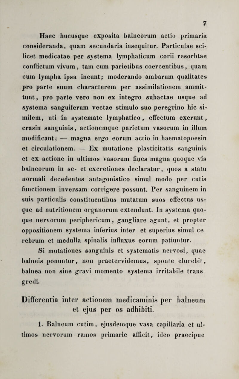 Haec hucusque exposita balneorum actio primaria consideranda, quam secundaria insequitur. Particulae sci¬ licet medicatae per systema lymphaticum corii resorbtae conflictum vivum, tam cum parietibus coercentibus, quam cum lympha ipsa ineunt; moderando ambarum qualitates pro parte suum characterem per assimilationem ammit- tunt, pro parte vero non ex integro subactae usque ad systema sanguiferum vectae stimulo suo peregrino hic si¬ milem, uti in systemate lymphatico, effectum exerunt, crasin sanguinis, actionemque parietum vasorum in illum modificant; -— magna ergo eorum actio in haematopoesin et circulationem. — Ex mutatione plasticitatis sanguinis et ex actione in ultimos vasorum fines magna quoque vis balneorum in se- et excretiones declaratur, quos a statu normali decedentes antagonistico simul modo per cutis functionem inversam corrigere possunt* Per sanguinem in suis particulis constituentibus mutatum suos effectus us¬ que ad nutritionem organorum extendunt. In systema quo¬ que nervorum periphericum, gangliare agunt, et propter oppositionem systema inferius inter et superius simul ce rebrum et medulla spinalis influxus eorum patiuntur. Si mutationes sanguinis et systematis nervosi, quae balneis ponuntur, non praetervidemus, sponte elucebit, balnea non sine gravi momento systema irritabile trans gredi. Differentia inter actionem medicaminis per balneum et ejus per os adhibiti. 1. Balneum cutim, ejusdemque vasa capillaria et ul¬ timos nervorum ramos primarie afficit, ideo praecipue