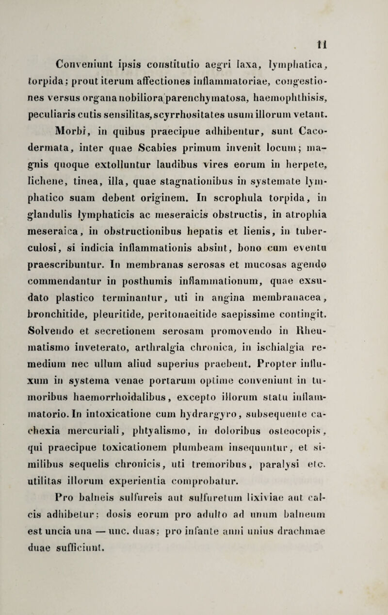 Conveniunt ipsis constitutio aegri laxa, lymphatica, torpida ; prout iterum affectiones inflammatoriae, congestio¬ nes versus organa nobiliora parenchymatosa, haemophthisis, peculiaris cutis sensilitas,scyrrhositates usum illorum vetant. Morbi, in quibus praecipue adbibentur, sunt Caco- dermata, inter quae Scabies primum invenit locum; ma¬ gnis quoque extolluntur laudibus vires eorum in herpete, lichene, tinea, illa, quae stagnationibus in systemate lym¬ phatico suam debent originem* In scrophula torpida, in glandulis lymphaticis ac meseraicis obstructis, in atrophia meseraica, in obstructionibus hepatis et lienis, in tuber¬ culosi, si indicia inflammationis absint, bono cum eventu praescribuntur. In membranas serosas et mucosas agendo commendantur in posthumis inflammationum, quae exsu¬ dato plastico terminantur, uti in angina membranacea, bronchitide, pleuritide, peritonaeitide saepissime contingit. Solvendo et secretionem serosam promovendo in Rheu¬ matismo inveterato, arthralgia chronica, in ischialgia re¬ medium nec ullum aliud superius praebent. Propter influ¬ xum in systema venae portarum optime conveniunt in tu¬ moribus haemorrhoidalibus, excepto illorum statu inflam¬ matorio. In intoxicatione cum hydrargyro, subsequenle ca¬ chexia mercuriali, phtyalismo, in doloribus osteocopis, qui praecipue toxicalionem plumbeam insequuntur, et si¬ milibus sequelis chronicis, uti tremoribus, paralysi elc. utilitas illorum experientia comprobatur. Pro balneis sulfureis aut sulfuretum lixiviae aut cal¬ cis adhibetur; dosis eorum pro adulto ad unum balneum est uncia una — unc. duas; pro infante anni unius drachmae duae sufficiunt.