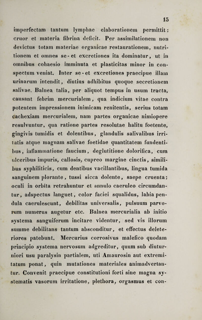 imperfectam tantum lymphae elaborationem permittit; eruor et materia fibrina deficit. Per assimilationem non devictus totam materiae organicae restaurationem, nutri- tionem et omnes se-et excretiones ita dominatur, ut in omnibus cohaesio imminuta et plasticitas minor in con¬ spectum veniat. Inter se - et excretiones praecipue illam urinarum intendit, diutius adhibitus quoque secretionem salivae. Balnea talia, per aliquot tempus in usum tracta, causant febrim mercurialem, qua indicium vitae contra potentem impressionem inimicam renitentis, serius totam cachexiam mercurialem, nam partes organicae nimiopere resulvuntur, qua ratione partes resolutae halitu foetente, gingivis tumidis et dolentibus, glandulis salivalibus irri¬ tatis atque magnam salivae foetidae quantitatem fundenti¬ bus, inflammatione faucium, deglutitione dolorifica, cum ulceribus impuris, callosis, cupreo margine cinctis, simili¬ bus syphiliticis, cum dentibus vacillantibus, lingua tumida sanguinem plorante, tussi sicca dolente, saepe cruenta; oculi in orbita retrahuntur et annulo caeruleo circumdan¬ tur, adspectus languet, color faciei squalidus, labia pen¬ dula caerulescunt, debilitas universalis, pulsuum parvo¬ rum numerus augetur etc. Balnea mercurialia ab initio systema sanguiferum incitare videntur, sed vis illorum summe debilitans tantum absconditur, et effectus delete- riores patebunt, Mercurius corrosivus malefico quodam principio systema nervosum adgreditur, quum sub diutur¬ niori usu paralysin partialem, uti Amaurosin aut extremi¬ tatum ponat, quin mutationes materiales animadvertan¬ tur. Convenit praecipue constitutioni forti sine magna sy¬ stematis vasorum irritatione, plethora, orgasmus et con-