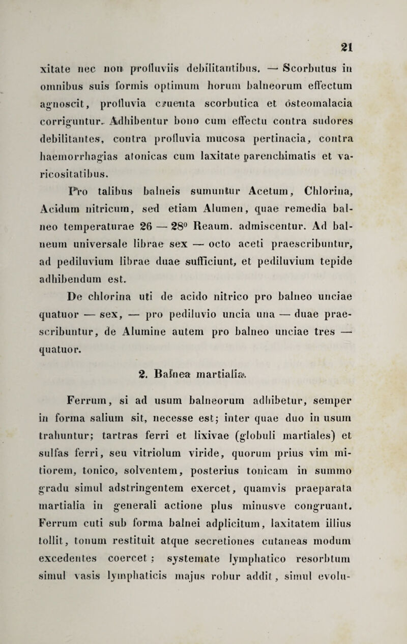 xitate nec non profluviis debilitantibus» —• Scorbutus in omnibus suis formis optimum horum balneorum effectum agnoscit, profluvia cruenta scorbutica et osteomalacia corriguntur- Adbibentur bono cum effectu contra sudores debilitantes, contra profluvia mucosa pertinacia, contra haemorrhagias atonicas cum laxitate parenchimatis et va¬ ricositatibus. Pro talibus balneis sumuntur Acetum, Chlorina, Acidum nitricum, sed etiam Alumen, (piae remedia bal¬ neo temperaturae 26 — 28° Reaum. admiscentur. Ad bal¬ neum universale librae sex — octo aceti praescribuntur, ad pediluvium librae duae sufficiunt, et pediluvium tepide adbibendum est. De chlorina uti de acido nitrico pro balneo unciae quatuor — sex, — pro pediluvio uncia una — duae prae¬ scribuntur, de Alumine autem pro balneo unciae tres — quatuor. 2. Balnea martialia». Ferrum, si ad usum balneorum adbibetur, semper in forma salium sit, necesse est; inter quae duo in usum trahuntur; tartras ferri et lixivae (globuli martiales) et sulfas ferri, seu vitriolum viride, quorum prius vim mi¬ tiorem, tonico, solventem, posterius tonicam in summo gradu simul adstringentem exercet, quamvis praeparata martialia in generali actione plus minusve congruant. Ferrum cuti sub forma balnei adplicitum, laxitatem illius tollit, tonum restituit atque secretiones cutaneas modum excedentes coercet ; systemate lymphatico resorbtum simul vasis lymphaticis majus robur addit, simul evolu-