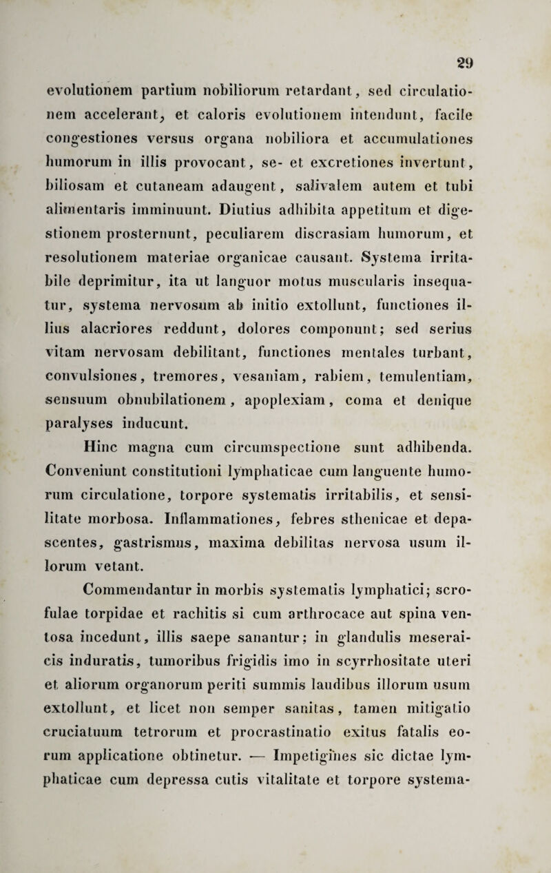 evolutionem partium nobiliorum retardant, sed circulatio¬ nem accelerant^ et caloris evolutionem intendunt, facile congestiones versus organa nobiliora et accumulationes lminorum in illis provocant, se- et excretiones invertunt, biliosam et cutaneam adaugent, saiivalem autem et tubi alimentaris imminuunt. Diutius adhibita appetitum et dige¬ stionem prosternunt, peculiarem discrasiam humorum, et resolutionem materiae organicae causant. Systema irrita¬ bile deprimitur, ita ut languor motus muscularis insequa¬ tur, systema nervosum ab initio extollunt, functiones il¬ lius alacriores reddunt, dolores componunt; sed serius vitam nervosam debilitant, functiones mentales turbant, convulsiones, tremores, vesaniam, rabiem, temulentiam, sensuum obnubilationem, apoplexiam, coma et denique paralyses inducunt. Hinc magna cum circumspectione sunt adhibenda. Conveniunt constitutioni lymphaticae cum languente humo¬ rum circulatione, torpore systematis irritabilis, et sensi- litate morbosa. Inflammationes, febres sthenicae et depa¬ scentes, gastrismus, maxima debilitas nervosa usum il¬ lorum vetant. Commendantur in morbis systematis lymphatici; scro¬ fulae torpidae et rachitis si cum arthrocace aut spina ven¬ tosa incedunt, illis saepe sanantur; in glandulis meserai- cis induratis, tumoribus frigidis imo in scyrrhositate uteri et aliorum organorum periti summis laudibus illorum usum extollunt, et licet non semper sanitas, tamen mitigatio cruciatuum tetrorum et procrastinatio exitus fatalis eo¬ rum applicatione obtinetur. *— Impetigines sic dictae lym¬ phaticae cum depressa cutis vitalitate et torpore systema-