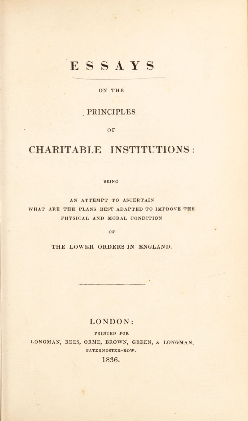 ESSAYS ON THE PRINCIPLES OF CHARITABLE INSTITUTIONS : BEING AN ATTEMPT TO ASCERTAIN WHAT ARE THE PLANS BEST ADAPTED TO IMPROVE THE PHYSICAL AND MORAL CONDITION OF THE LOWER ORDERS IN ENGLAND, LONDON: PRINTED FOR LONGMAN, REES,. ORME, BROWN, GREEN, & LONGMAN, PATERNOSTER-ROW. 1886.