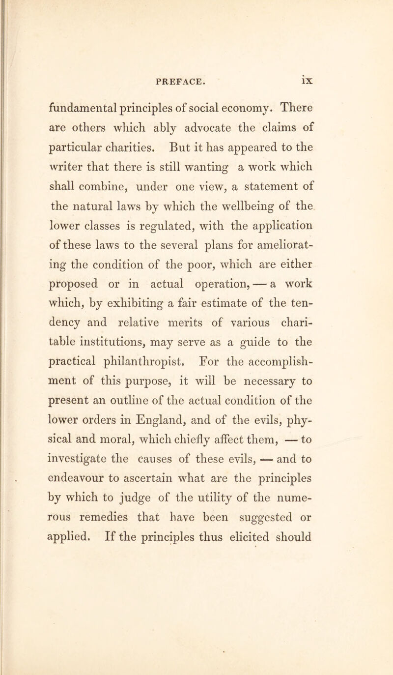 fundamental principles of social economy. There are others which ably advocate the claims of particular charities. But it has appeared to the writer that there is still wanting a work which shall combine, under one view, a statement of the natural laws by which the wellbeing of the lower classes is regulated, with the application of these laws to the several plans for ameliorat- ing the condition of the poor, which are either proposed or in actual operation, — a work which, by exhibiting a fair estimate of the ten- dency and relative merits of various chari- table institutions, may serve as a guide to the practical philanthropist. For the accomplish- ment of this purpose, it will be necessary to present an outline of the actual condition of the lower orders in England, and of the evils, phy- sical and moral, which chiefly affect them, — to investigate the causes of these evils, —• and to endeavour to ascertain what are the principles by which to judge of the utility of the nume- rous remedies that have been suggested or applied. If the principles thus elicited should