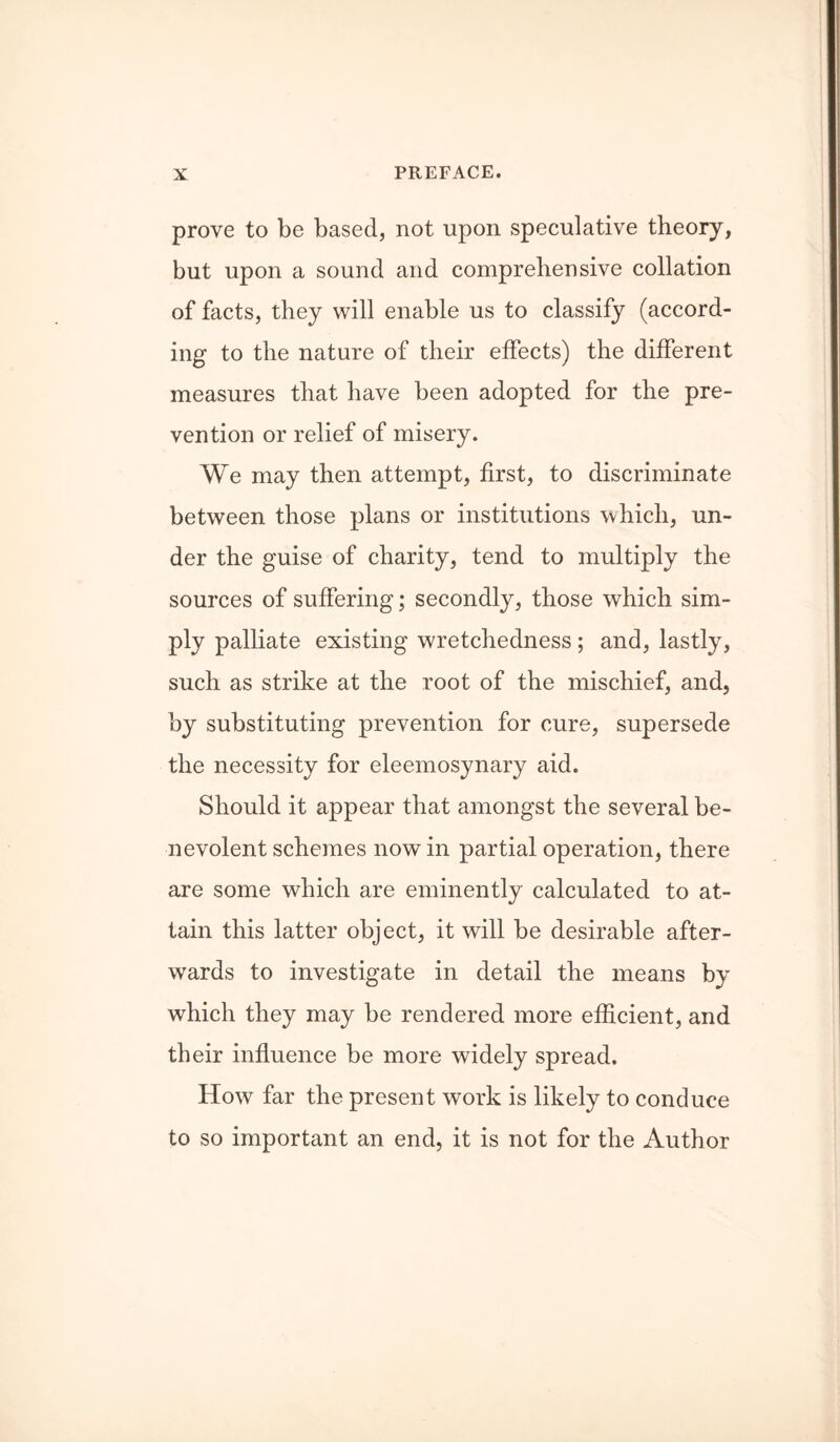 prove to be based, not upon speculative theory, but upon a sound and comprehensive collation of facts, they will enable us to classify (accord- ing to the nature of their effects) the different measures that have been adopted for the pre- vention or relief of misery. We may then attempt, first, to discriminate between those plans or institutions which, un- der the guise of charity, tend to multiply the sources of suffering; secondly, those which sim- ply palliate existing wretchedness; and, lastly, such as strike at the root of the mischief, and, by substituting prevention for cure, supersede the necessity for eleemosynary aid. Should it appear that amongst the several be- nevolent schemes now in partial operation, there are some which are eminently calculated to at- tain this latter object, it will be desirable after- wards to investigate in detail the means by which they may be rendered more efficient, and their influence be more widely spread. How far the present work is likely to conduce to so important an end, it is not for the Author