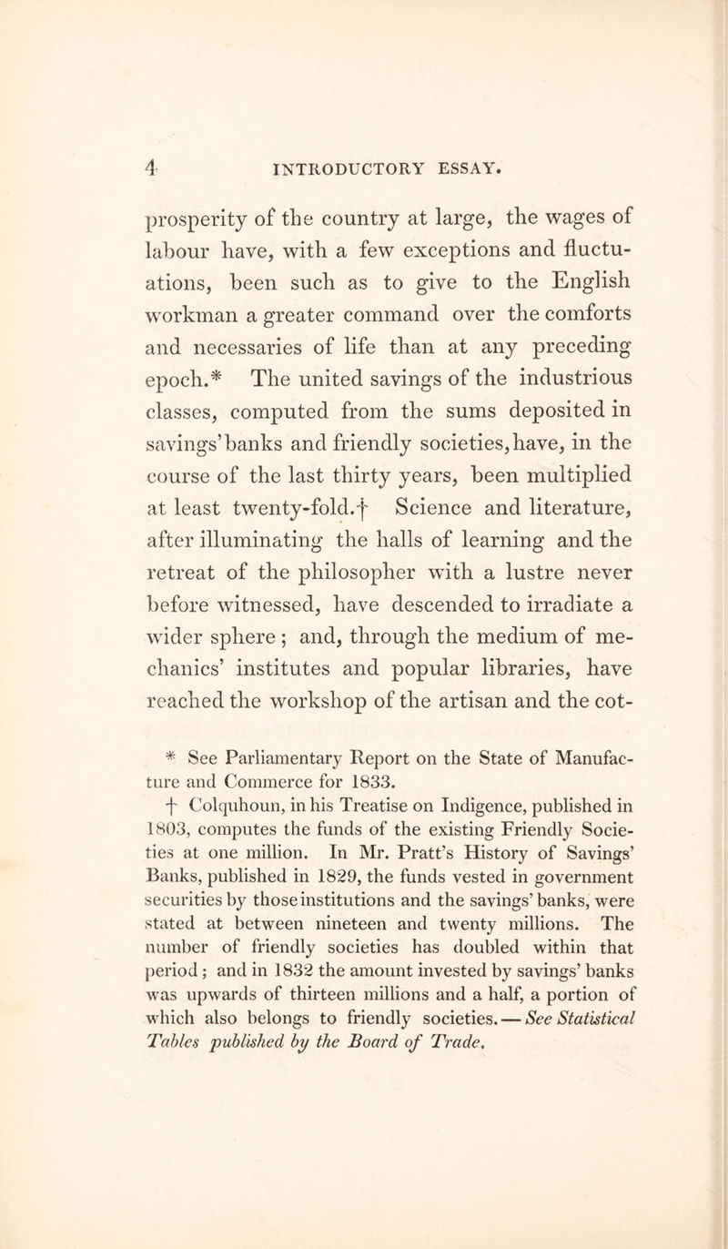 prosperity of the country at large, the wages of labour have, with a few exceptions and fluctu- ations, been such as to give to the English workman a greater command over the comforts and necessaries of life than at any preceding epoch. ^ The united savings of the industrious classes, computed from the sums deposited in savings’banks and friendly societies, have, in the course of the last thirty years, been multiplied at least twenty-fold.^ Science and literature, after illuminating the halls of learning and the retreat of the philosopher with a lustre never before witnessed, have descended to irradiate a wider sphere ; and, through the medium of me- chanics’ institutes and popular libraries, have reached the workshop of the artisan and the cot- * See Parliamentary Report on the State of Manufac- ture and Commerce for 1833. d Colquhoun, in his Treatise on Indigence, published in 1803, computes the funds of the existing Friendly Socie- ties at one million. In Mr. Pratt’s History of Savings’ Banks, published in 1829, the funds vested in government securities by those institutions and the savings’banks, were stated at between nineteen and twenty millions. The number of friendly societies has doubled within that [)eriod; and in 1832 the amount invested by savings’ banks was upwards of thirteen millions and a half, a portion of which also belongs to friendly societies. — See Statistical Tables published by the Board of Trade,