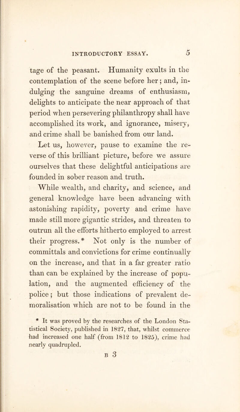 tage of the peasant. Humanity exults in the contemplation of the scene before her; and, in- dulging the sanguine dreams of enthusiasm, delights to anticipate the near approach of that period when persevering philanthropy shall have accomplished its work, and ignorance, misery, and crime shall be banished from our land. Let us, however, pause to examine the re- verse of this brilliant picture, before we assure ourselves that these delightful anticipations are founded in sober reason and truth. While wealth, and charity, and science, and general knowledge have been advancing with astonishing rapidity, poverty and crime have made still more gigantic strides, and threaten to outrun all the efforts hitherto employed to arrest their progress.* Not only is the number of committals and convictions for crime continually on the increase, and that in a far greater ratio than can be explained by the increase of popu- lation, and the augmented efficiency of the police; but those indications of prevalent de- moralisation which are not to be found in the * It was proved by the researches of the London Sta- tistical Society, published in 1827, that, whilst commerce had increased one half (from 1812 to 1825), crime had nearly quadrupled.