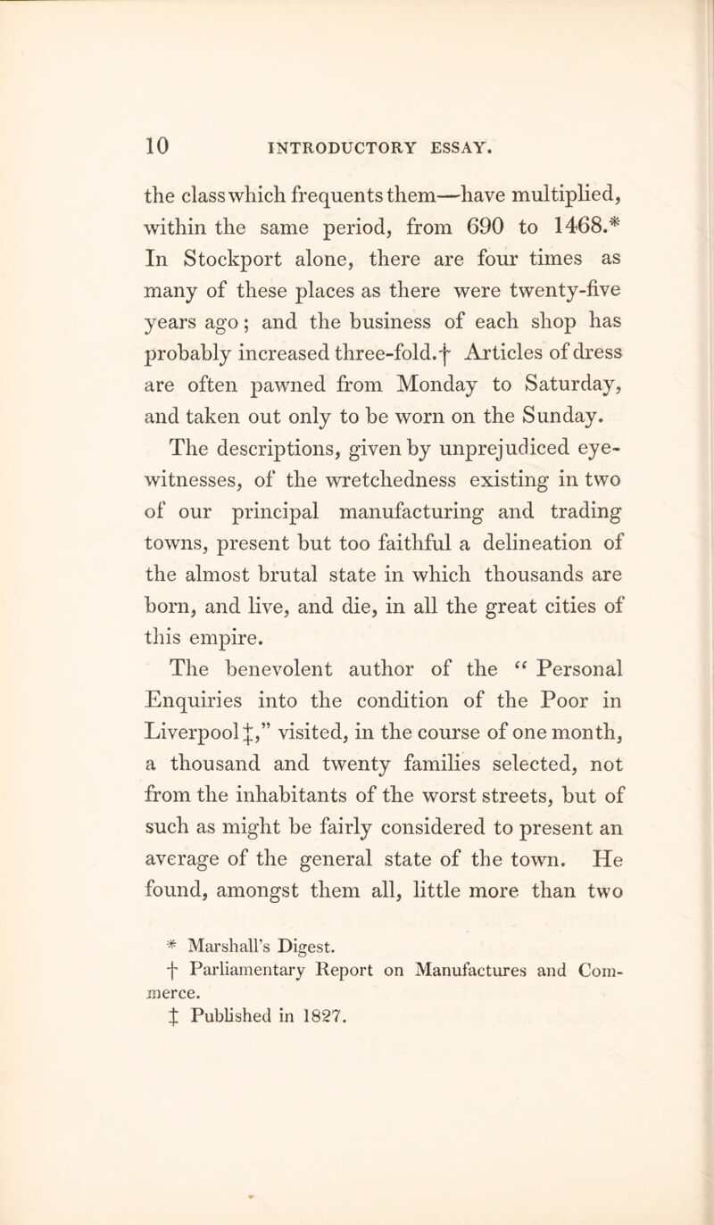 tlie class which frequents them—have multiplied, within the same period, from 690 to 1468.^' In Stockport alone, there are four times as many of these places as there were twenty-five years ago; and the business of each shop has probably increased three-fold, f Articles of dress are often pawned from Monday to Saturday, and taken out only to be worn on the Sunday. The descriptions, given by unprejudiced eye- witnesses, of the wretchedness existing in two of our principal manufacturing and trading towns, present but too faithful a delineation of the almost brutal state in which thousands are born, and live, and die, in all the great cities of this empire. The benevolent author of the “ Personal Enquiries into the condition of the Poor in Liverpool J,” visited, in the course of one month, a thousand and twenty families selected, not from the inhabitants of the worst streets, but of such as might be fairly considered to present an average of the general state of the town. He found, amongst them all, little more than two * Marshall’s Digest. f Parliamentary Report on Manufactures and Com- merce. f Published in 1827.