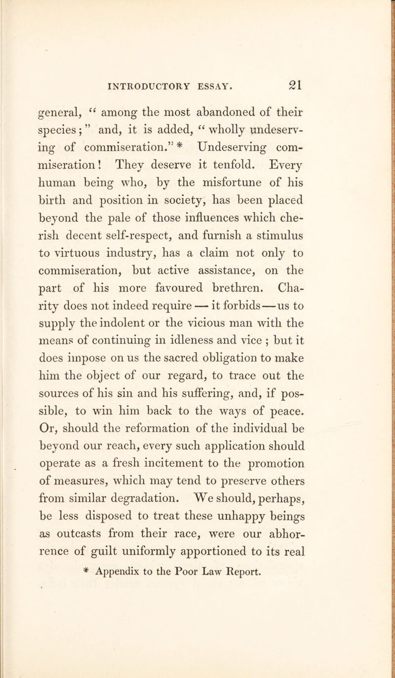 general, among the most abandoned of their species ; ” and, it is added, wholly undeserv- ing of commiseration.” ^ Undeserving com- miseration ! They deserve it tenfold. Every human being who, by the misfortune of his birth and position in society, has been placed beyond the pale of those influences which che- rish decent self-respect, and furnish a stimulus to virtuous industry, has a claim not only to commiseration, but active assistance, on the part of his more favoured brethren. Cha- rity does not indeed require — it forbids—us to supply the indolent or the vicious man with the means of continuing in idleness and vice ; but it does impose on us the sacred obligation to make him the object of our regard, to trace out the sources of his sin and his suffering, and, if pos- sible, to win him back to the ways of peace. Or, should the reformation of the individual be beyond our reach, every such application should operate as a fresh incitement to the promotion of measures, which may tend to preserve others from similar degradation. We should, perhaps, be less disposed to treat these unhappy beings as outcasts from their race, were our abhor- rence of guilt uniformly apportioned to its real * Appendix to the Poor Law Report.